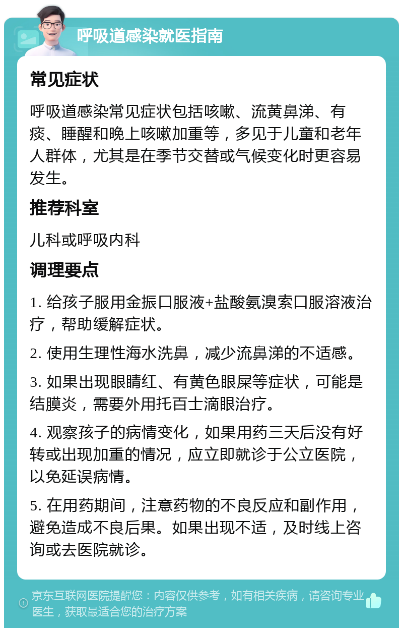 呼吸道感染就医指南 常见症状 呼吸道感染常见症状包括咳嗽、流黄鼻涕、有痰、睡醒和晚上咳嗽加重等，多见于儿童和老年人群体，尤其是在季节交替或气候变化时更容易发生。 推荐科室 儿科或呼吸内科 调理要点 1. 给孩子服用金振口服液+盐酸氨溴索口服溶液治疗，帮助缓解症状。 2. 使用生理性海水洗鼻，减少流鼻涕的不适感。 3. 如果出现眼睛红、有黄色眼屎等症状，可能是结膜炎，需要外用托百士滴眼治疗。 4. 观察孩子的病情变化，如果用药三天后没有好转或出现加重的情况，应立即就诊于公立医院，以免延误病情。 5. 在用药期间，注意药物的不良反应和副作用，避免造成不良后果。如果出现不适，及时线上咨询或去医院就诊。