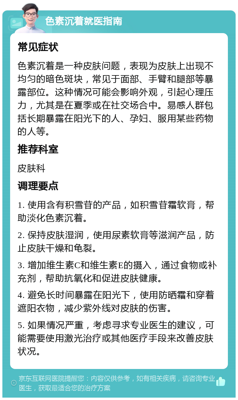 色素沉着就医指南 常见症状 色素沉着是一种皮肤问题，表现为皮肤上出现不均匀的暗色斑块，常见于面部、手臂和腿部等暴露部位。这种情况可能会影响外观，引起心理压力，尤其是在夏季或在社交场合中。易感人群包括长期暴露在阳光下的人、孕妇、服用某些药物的人等。 推荐科室 皮肤科 调理要点 1. 使用含有积雪苷的产品，如积雪苷霜软膏，帮助淡化色素沉着。 2. 保持皮肤湿润，使用尿素软膏等滋润产品，防止皮肤干燥和龟裂。 3. 增加维生素C和维生素E的摄入，通过食物或补充剂，帮助抗氧化和促进皮肤健康。 4. 避免长时间暴露在阳光下，使用防晒霜和穿着遮阳衣物，减少紫外线对皮肤的伤害。 5. 如果情况严重，考虑寻求专业医生的建议，可能需要使用激光治疗或其他医疗手段来改善皮肤状况。