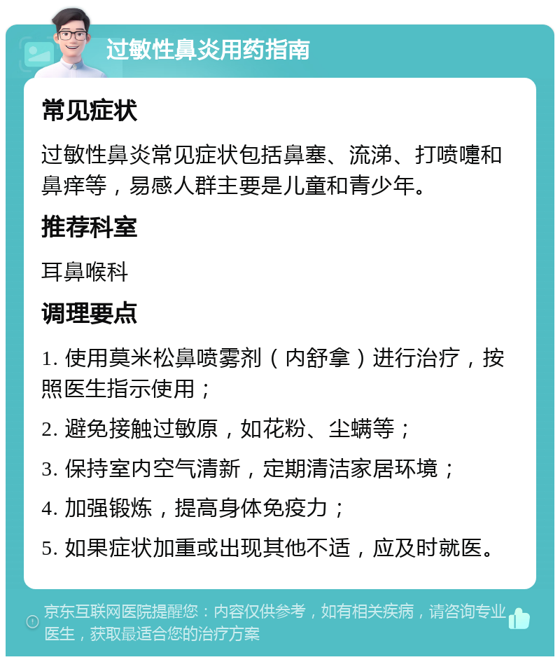 过敏性鼻炎用药指南 常见症状 过敏性鼻炎常见症状包括鼻塞、流涕、打喷嚏和鼻痒等，易感人群主要是儿童和青少年。 推荐科室 耳鼻喉科 调理要点 1. 使用莫米松鼻喷雾剂（内舒拿）进行治疗，按照医生指示使用； 2. 避免接触过敏原，如花粉、尘螨等； 3. 保持室内空气清新，定期清洁家居环境； 4. 加强锻炼，提高身体免疫力； 5. 如果症状加重或出现其他不适，应及时就医。