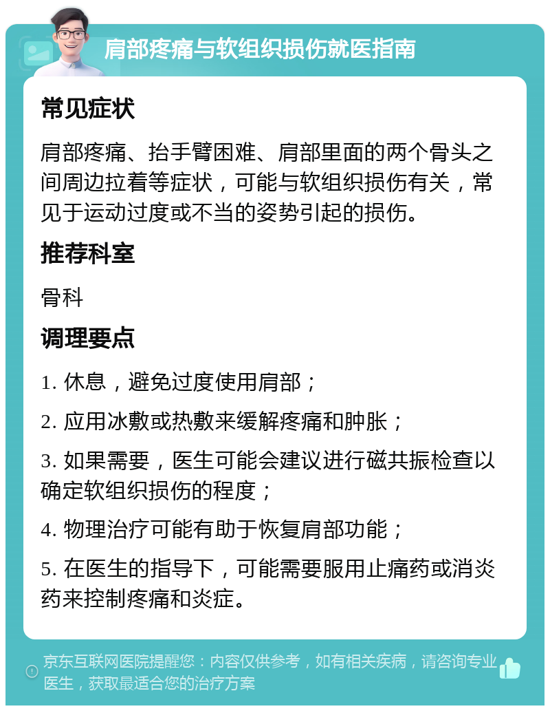 肩部疼痛与软组织损伤就医指南 常见症状 肩部疼痛、抬手臂困难、肩部里面的两个骨头之间周边拉着等症状，可能与软组织损伤有关，常见于运动过度或不当的姿势引起的损伤。 推荐科室 骨科 调理要点 1. 休息，避免过度使用肩部； 2. 应用冰敷或热敷来缓解疼痛和肿胀； 3. 如果需要，医生可能会建议进行磁共振检查以确定软组织损伤的程度； 4. 物理治疗可能有助于恢复肩部功能； 5. 在医生的指导下，可能需要服用止痛药或消炎药来控制疼痛和炎症。