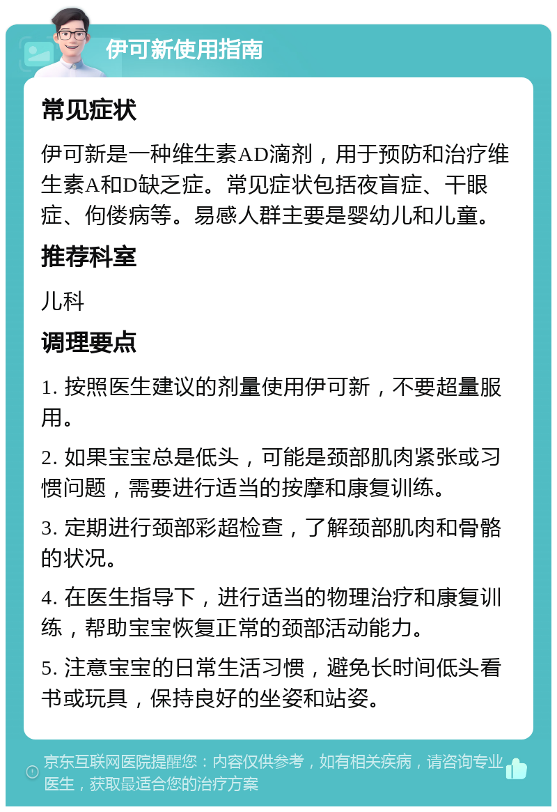 伊可新使用指南 常见症状 伊可新是一种维生素AD滴剂，用于预防和治疗维生素A和D缺乏症。常见症状包括夜盲症、干眼症、佝偻病等。易感人群主要是婴幼儿和儿童。 推荐科室 儿科 调理要点 1. 按照医生建议的剂量使用伊可新，不要超量服用。 2. 如果宝宝总是低头，可能是颈部肌肉紧张或习惯问题，需要进行适当的按摩和康复训练。 3. 定期进行颈部彩超检查，了解颈部肌肉和骨骼的状况。 4. 在医生指导下，进行适当的物理治疗和康复训练，帮助宝宝恢复正常的颈部活动能力。 5. 注意宝宝的日常生活习惯，避免长时间低头看书或玩具，保持良好的坐姿和站姿。