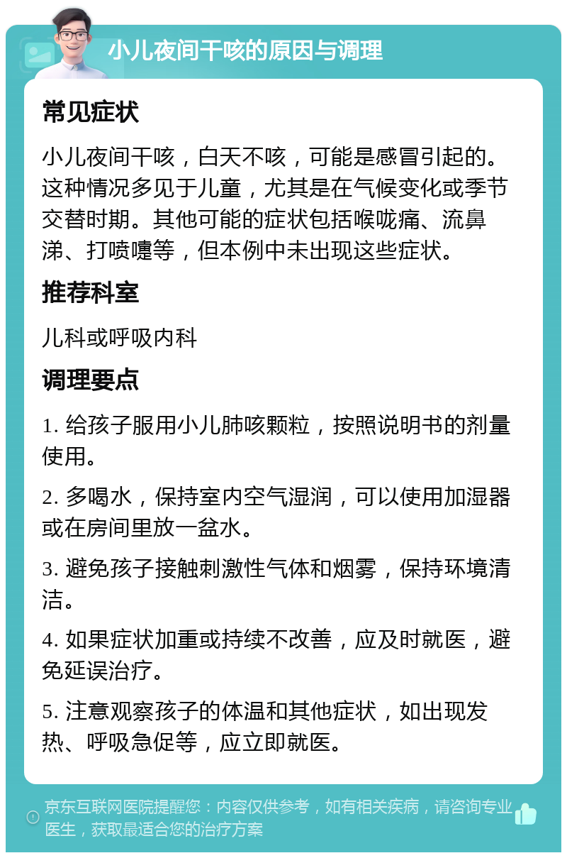 小儿夜间干咳的原因与调理 常见症状 小儿夜间干咳，白天不咳，可能是感冒引起的。这种情况多见于儿童，尤其是在气候变化或季节交替时期。其他可能的症状包括喉咙痛、流鼻涕、打喷嚏等，但本例中未出现这些症状。 推荐科室 儿科或呼吸内科 调理要点 1. 给孩子服用小儿肺咳颗粒，按照说明书的剂量使用。 2. 多喝水，保持室内空气湿润，可以使用加湿器或在房间里放一盆水。 3. 避免孩子接触刺激性气体和烟雾，保持环境清洁。 4. 如果症状加重或持续不改善，应及时就医，避免延误治疗。 5. 注意观察孩子的体温和其他症状，如出现发热、呼吸急促等，应立即就医。