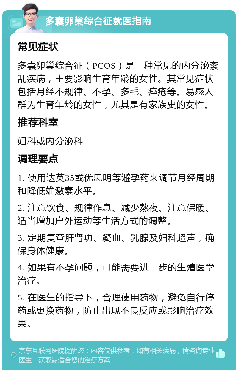 多囊卵巢综合征就医指南 常见症状 多囊卵巢综合征（PCOS）是一种常见的内分泌紊乱疾病，主要影响生育年龄的女性。其常见症状包括月经不规律、不孕、多毛、痤疮等。易感人群为生育年龄的女性，尤其是有家族史的女性。 推荐科室 妇科或内分泌科 调理要点 1. 使用达英35或优思明等避孕药来调节月经周期和降低雄激素水平。 2. 注意饮食、规律作息、减少熬夜、注意保暖、适当增加户外运动等生活方式的调整。 3. 定期复查肝肾功、凝血、乳腺及妇科超声，确保身体健康。 4. 如果有不孕问题，可能需要进一步的生殖医学治疗。 5. 在医生的指导下，合理使用药物，避免自行停药或更换药物，防止出现不良反应或影响治疗效果。