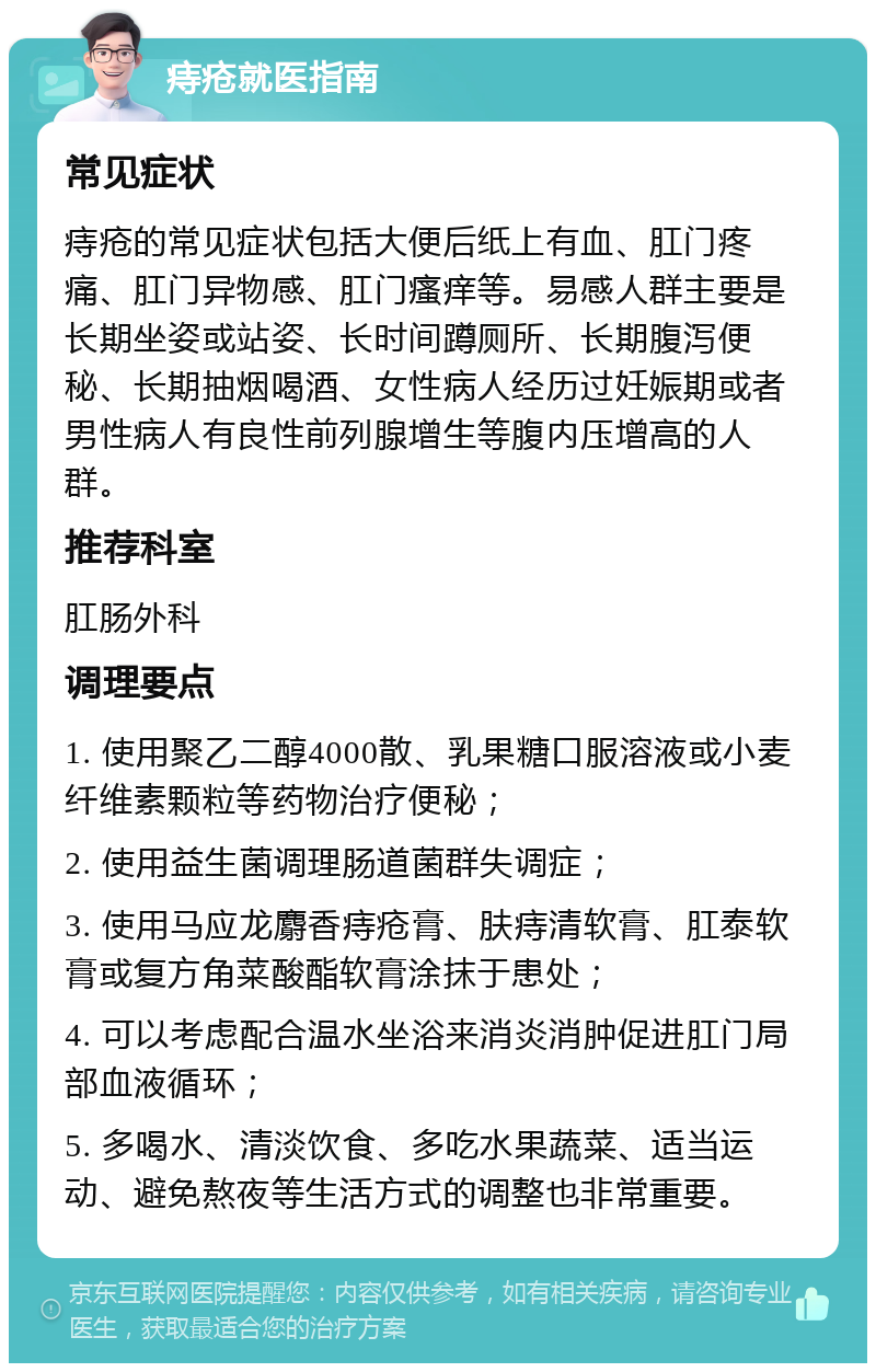 痔疮就医指南 常见症状 痔疮的常见症状包括大便后纸上有血、肛门疼痛、肛门异物感、肛门瘙痒等。易感人群主要是长期坐姿或站姿、长时间蹲厕所、长期腹泻便秘、长期抽烟喝酒、女性病人经历过妊娠期或者男性病人有良性前列腺增生等腹内压增高的人群。 推荐科室 肛肠外科 调理要点 1. 使用聚乙二醇4000散、乳果糖口服溶液或小麦纤维素颗粒等药物治疗便秘； 2. 使用益生菌调理肠道菌群失调症； 3. 使用马应龙麝香痔疮膏、肤痔清软膏、肛泰软膏或复方角菜酸酯软膏涂抹于患处； 4. 可以考虑配合温水坐浴来消炎消肿促进肛门局部血液循环； 5. 多喝水、清淡饮食、多吃水果蔬菜、适当运动、避免熬夜等生活方式的调整也非常重要。