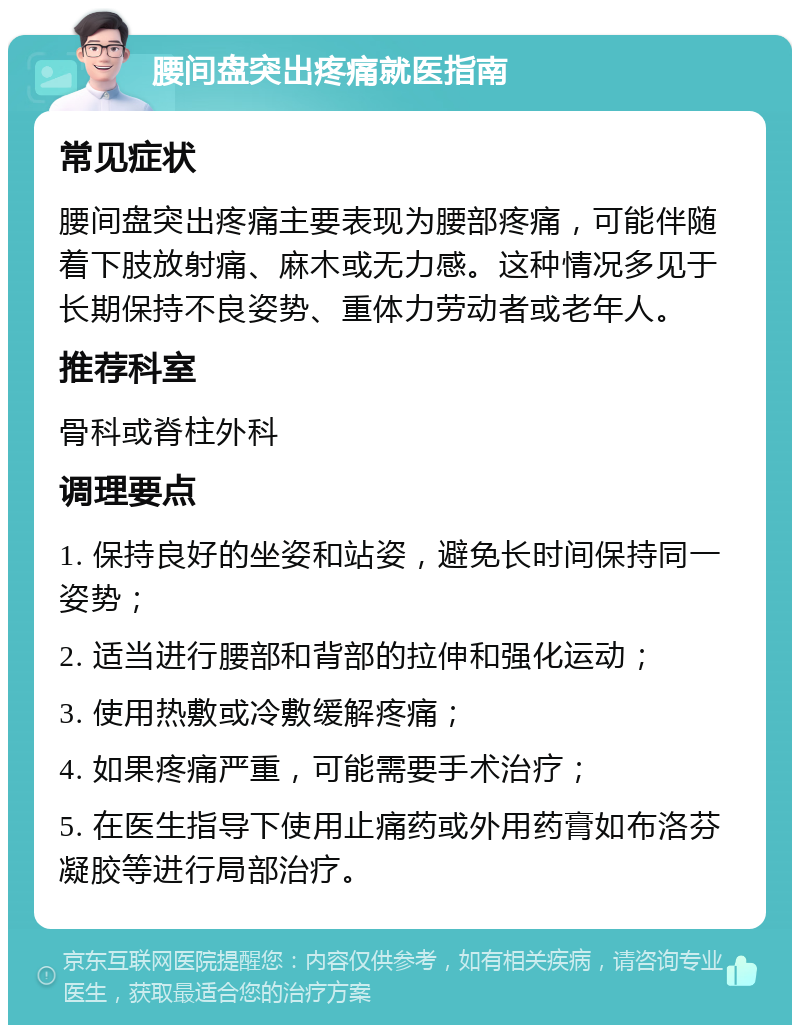 腰间盘突出疼痛就医指南 常见症状 腰间盘突出疼痛主要表现为腰部疼痛，可能伴随着下肢放射痛、麻木或无力感。这种情况多见于长期保持不良姿势、重体力劳动者或老年人。 推荐科室 骨科或脊柱外科 调理要点 1. 保持良好的坐姿和站姿，避免长时间保持同一姿势； 2. 适当进行腰部和背部的拉伸和强化运动； 3. 使用热敷或冷敷缓解疼痛； 4. 如果疼痛严重，可能需要手术治疗； 5. 在医生指导下使用止痛药或外用药膏如布洛芬凝胶等进行局部治疗。