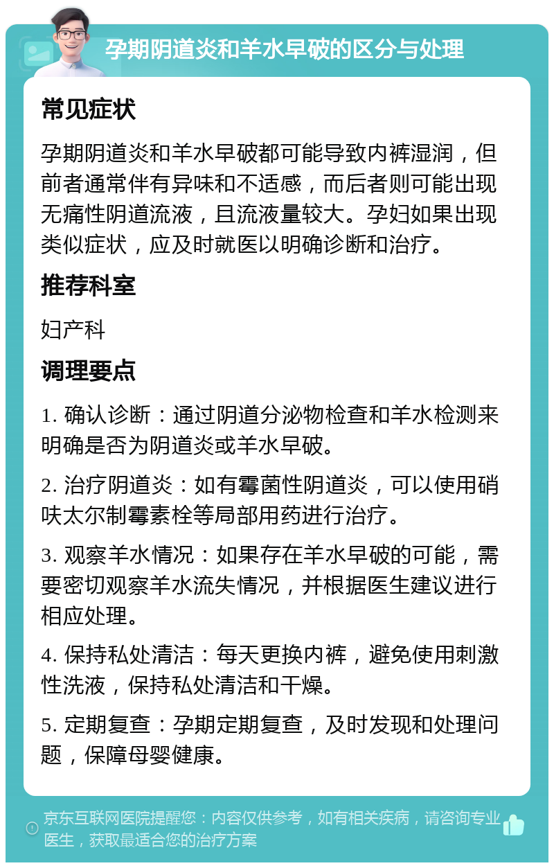 孕期阴道炎和羊水早破的区分与处理 常见症状 孕期阴道炎和羊水早破都可能导致内裤湿润，但前者通常伴有异味和不适感，而后者则可能出现无痛性阴道流液，且流液量较大。孕妇如果出现类似症状，应及时就医以明确诊断和治疗。 推荐科室 妇产科 调理要点 1. 确认诊断：通过阴道分泌物检查和羊水检测来明确是否为阴道炎或羊水早破。 2. 治疗阴道炎：如有霉菌性阴道炎，可以使用硝呋太尔制霉素栓等局部用药进行治疗。 3. 观察羊水情况：如果存在羊水早破的可能，需要密切观察羊水流失情况，并根据医生建议进行相应处理。 4. 保持私处清洁：每天更换内裤，避免使用刺激性洗液，保持私处清洁和干燥。 5. 定期复查：孕期定期复查，及时发现和处理问题，保障母婴健康。