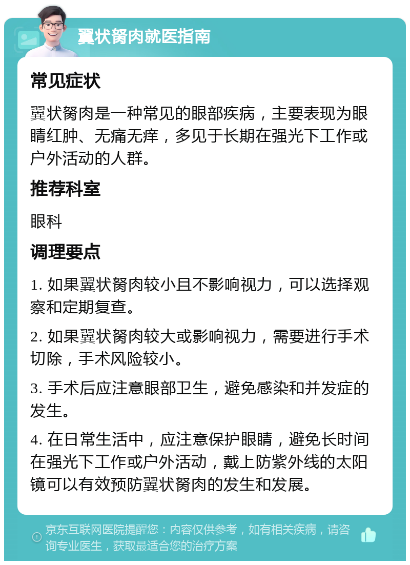 翼状胬肉就医指南 常见症状 翼状胬肉是一种常见的眼部疾病，主要表现为眼睛红肿、无痛无痒，多见于长期在强光下工作或户外活动的人群。 推荐科室 眼科 调理要点 1. 如果翼状胬肉较小且不影响视力，可以选择观察和定期复查。 2. 如果翼状胬肉较大或影响视力，需要进行手术切除，手术风险较小。 3. 手术后应注意眼部卫生，避免感染和并发症的发生。 4. 在日常生活中，应注意保护眼睛，避免长时间在强光下工作或户外活动，戴上防紫外线的太阳镜可以有效预防翼状胬肉的发生和发展。