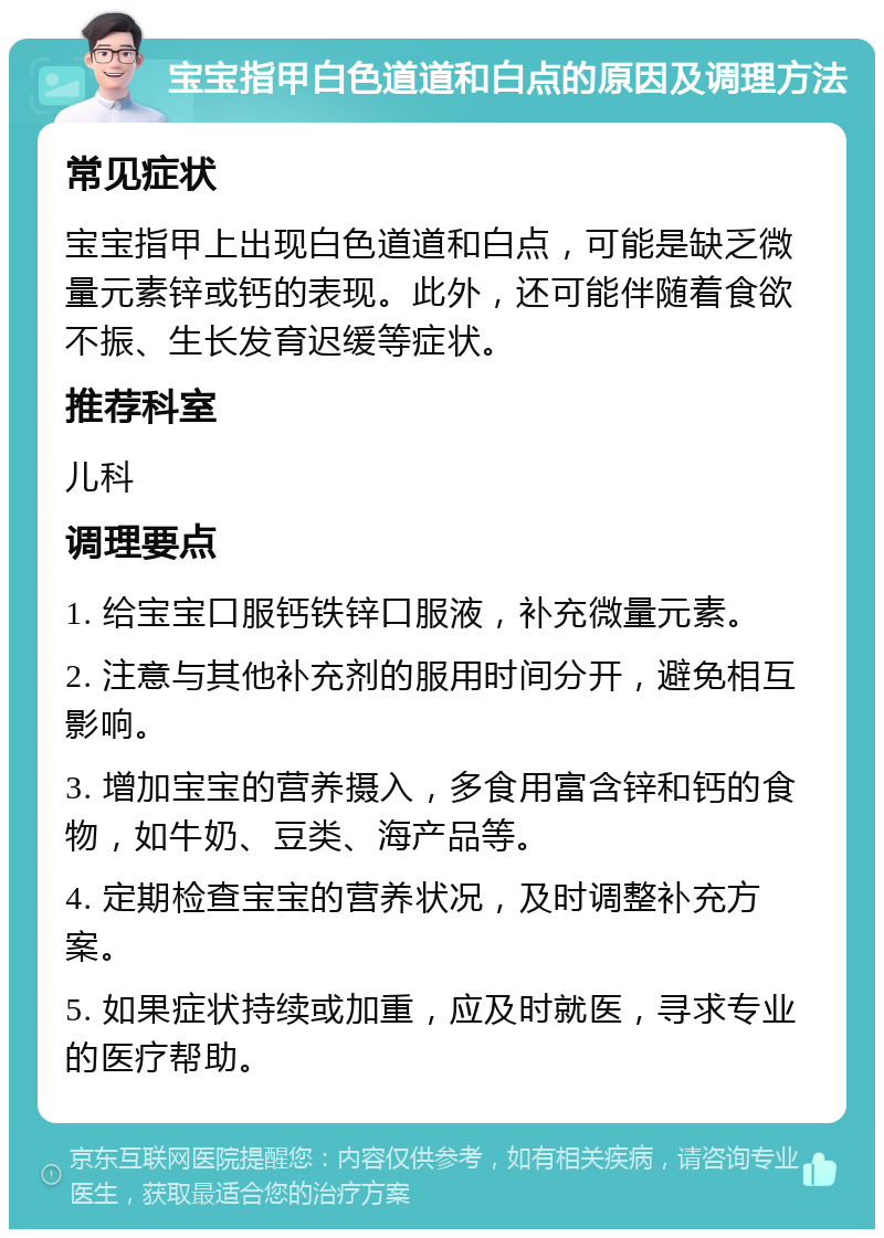 宝宝指甲白色道道和白点的原因及调理方法 常见症状 宝宝指甲上出现白色道道和白点，可能是缺乏微量元素锌或钙的表现。此外，还可能伴随着食欲不振、生长发育迟缓等症状。 推荐科室 儿科 调理要点 1. 给宝宝口服钙铁锌口服液，补充微量元素。 2. 注意与其他补充剂的服用时间分开，避免相互影响。 3. 增加宝宝的营养摄入，多食用富含锌和钙的食物，如牛奶、豆类、海产品等。 4. 定期检查宝宝的营养状况，及时调整补充方案。 5. 如果症状持续或加重，应及时就医，寻求专业的医疗帮助。