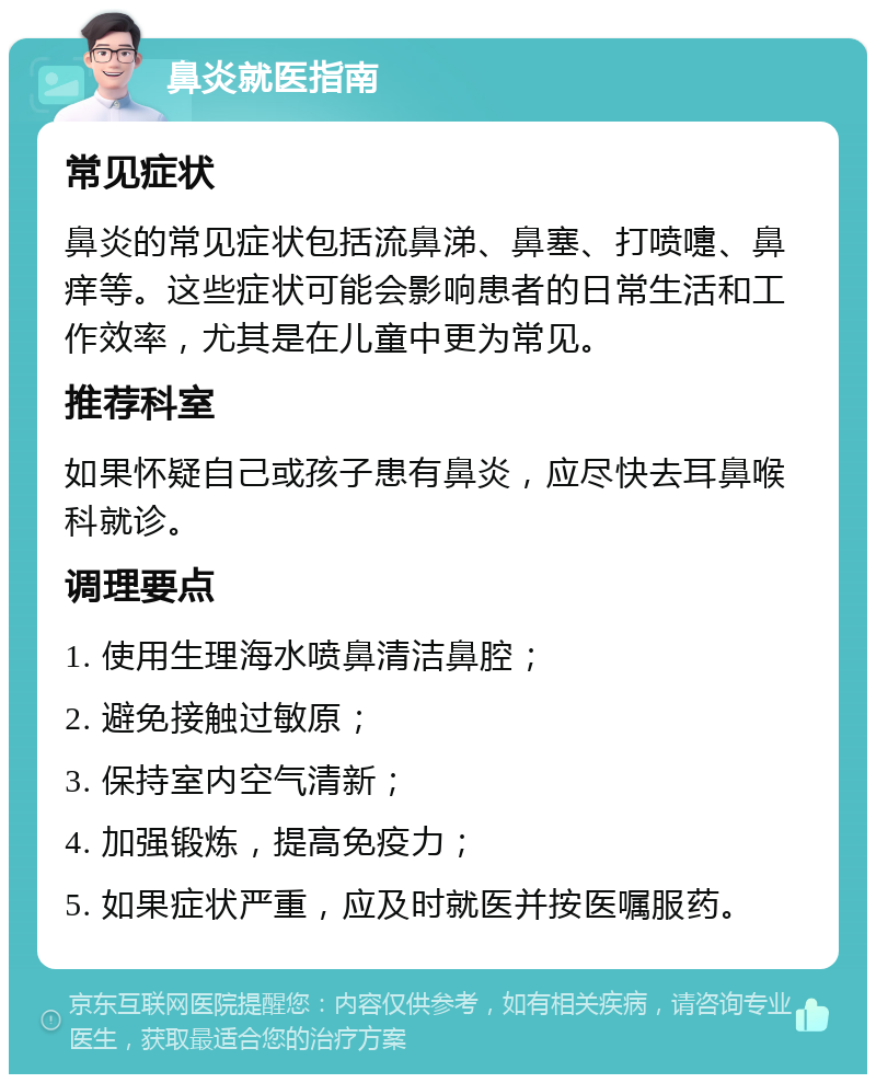 鼻炎就医指南 常见症状 鼻炎的常见症状包括流鼻涕、鼻塞、打喷嚏、鼻痒等。这些症状可能会影响患者的日常生活和工作效率，尤其是在儿童中更为常见。 推荐科室 如果怀疑自己或孩子患有鼻炎，应尽快去耳鼻喉科就诊。 调理要点 1. 使用生理海水喷鼻清洁鼻腔； 2. 避免接触过敏原； 3. 保持室内空气清新； 4. 加强锻炼，提高免疫力； 5. 如果症状严重，应及时就医并按医嘱服药。