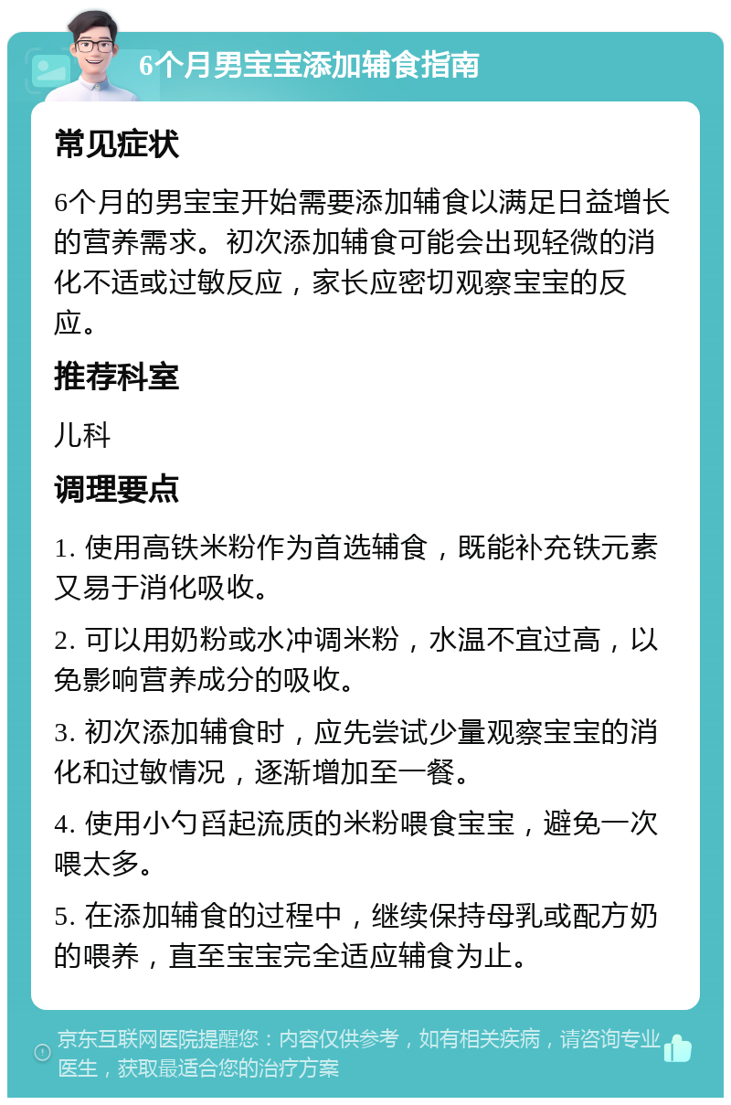 6个月男宝宝添加辅食指南 常见症状 6个月的男宝宝开始需要添加辅食以满足日益增长的营养需求。初次添加辅食可能会出现轻微的消化不适或过敏反应，家长应密切观察宝宝的反应。 推荐科室 儿科 调理要点 1. 使用高铁米粉作为首选辅食，既能补充铁元素又易于消化吸收。 2. 可以用奶粉或水冲调米粉，水温不宜过高，以免影响营养成分的吸收。 3. 初次添加辅食时，应先尝试少量观察宝宝的消化和过敏情况，逐渐增加至一餐。 4. 使用小勺舀起流质的米粉喂食宝宝，避免一次喂太多。 5. 在添加辅食的过程中，继续保持母乳或配方奶的喂养，直至宝宝完全适应辅食为止。