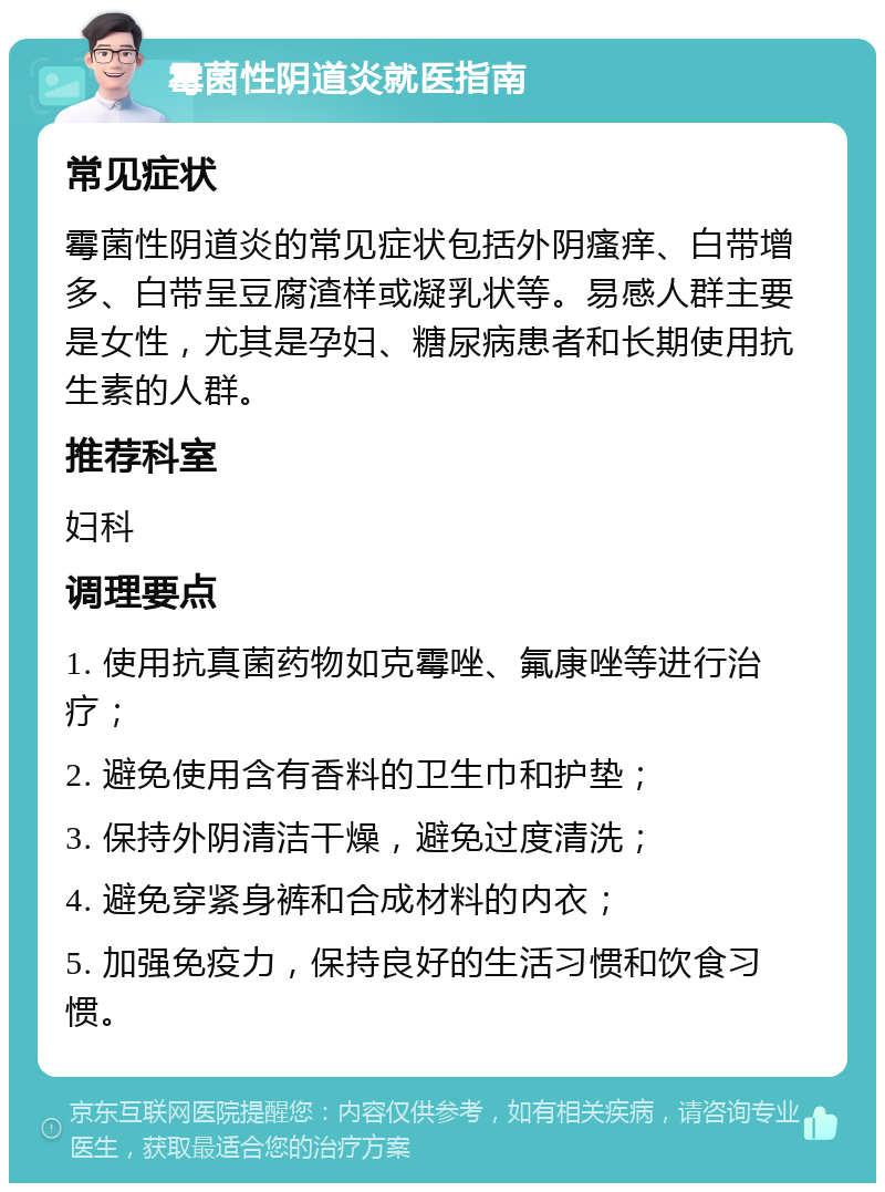 霉菌性阴道炎就医指南 常见症状 霉菌性阴道炎的常见症状包括外阴瘙痒、白带增多、白带呈豆腐渣样或凝乳状等。易感人群主要是女性，尤其是孕妇、糖尿病患者和长期使用抗生素的人群。 推荐科室 妇科 调理要点 1. 使用抗真菌药物如克霉唑、氟康唑等进行治疗； 2. 避免使用含有香料的卫生巾和护垫； 3. 保持外阴清洁干燥，避免过度清洗； 4. 避免穿紧身裤和合成材料的内衣； 5. 加强免疫力，保持良好的生活习惯和饮食习惯。