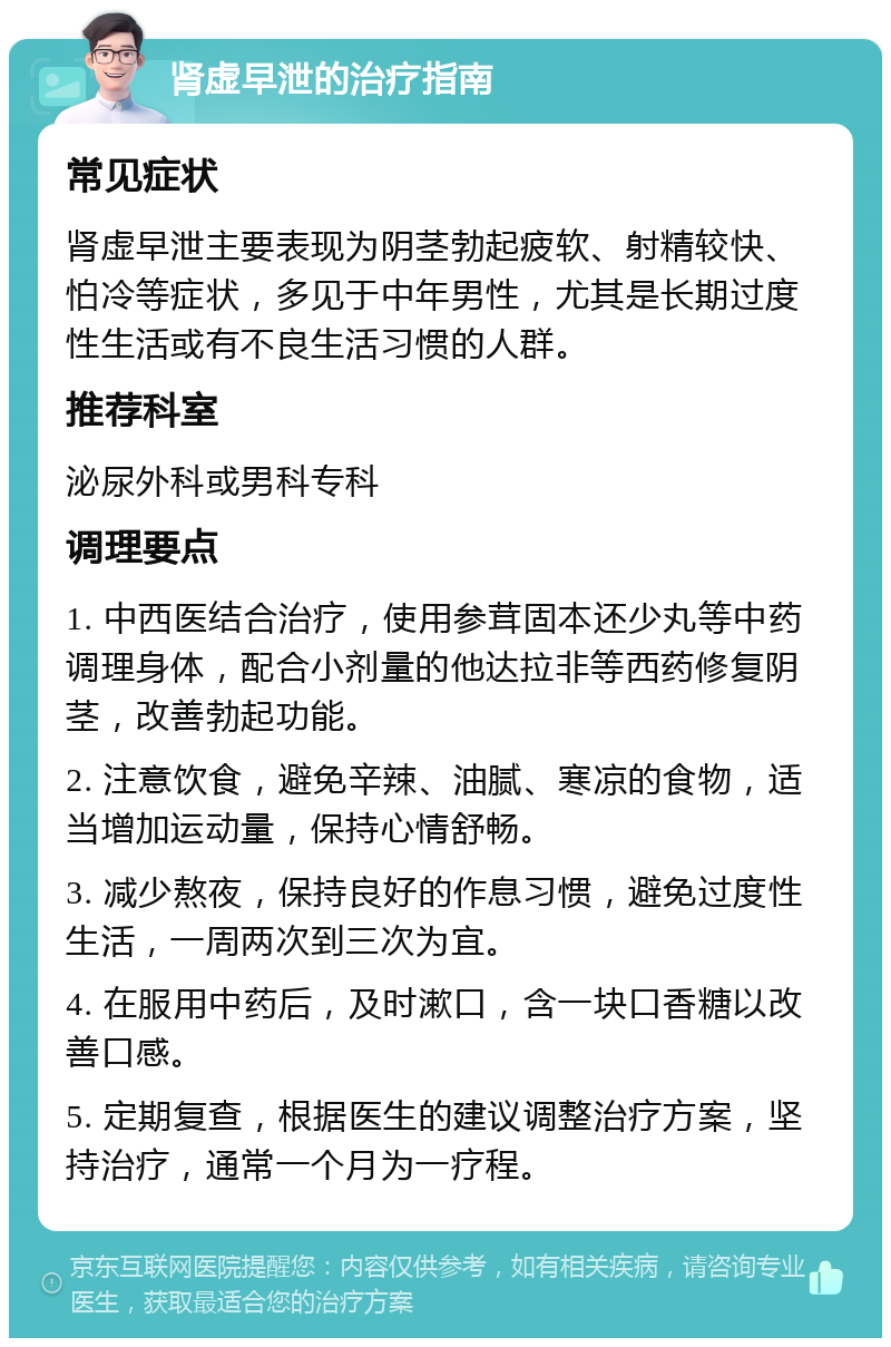 肾虚早泄的治疗指南 常见症状 肾虚早泄主要表现为阴茎勃起疲软、射精较快、怕冷等症状，多见于中年男性，尤其是长期过度性生活或有不良生活习惯的人群。 推荐科室 泌尿外科或男科专科 调理要点 1. 中西医结合治疗，使用参茸固本还少丸等中药调理身体，配合小剂量的他达拉非等西药修复阴茎，改善勃起功能。 2. 注意饮食，避免辛辣、油腻、寒凉的食物，适当增加运动量，保持心情舒畅。 3. 减少熬夜，保持良好的作息习惯，避免过度性生活，一周两次到三次为宜。 4. 在服用中药后，及时漱口，含一块口香糖以改善口感。 5. 定期复查，根据医生的建议调整治疗方案，坚持治疗，通常一个月为一疗程。