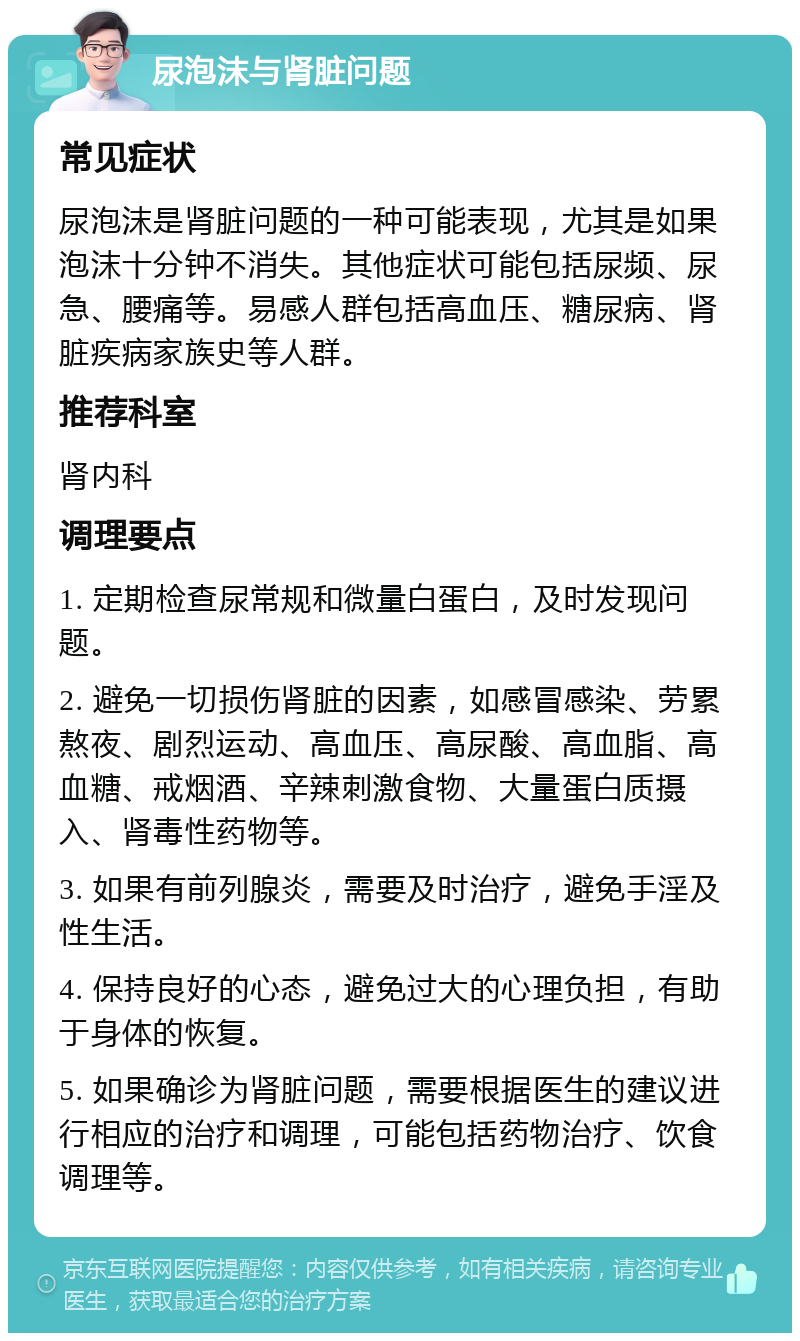 尿泡沫与肾脏问题 常见症状 尿泡沫是肾脏问题的一种可能表现，尤其是如果泡沫十分钟不消失。其他症状可能包括尿频、尿急、腰痛等。易感人群包括高血压、糖尿病、肾脏疾病家族史等人群。 推荐科室 肾内科 调理要点 1. 定期检查尿常规和微量白蛋白，及时发现问题。 2. 避免一切损伤肾脏的因素，如感冒感染、劳累熬夜、剧烈运动、高血压、高尿酸、高血脂、高血糖、戒烟酒、辛辣刺激食物、大量蛋白质摄入、肾毒性药物等。 3. 如果有前列腺炎，需要及时治疗，避免手淫及性生活。 4. 保持良好的心态，避免过大的心理负担，有助于身体的恢复。 5. 如果确诊为肾脏问题，需要根据医生的建议进行相应的治疗和调理，可能包括药物治疗、饮食调理等。