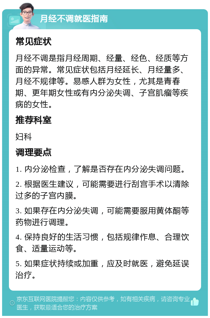 月经不调就医指南 常见症状 月经不调是指月经周期、经量、经色、经质等方面的异常。常见症状包括月经延长、月经量多、月经不规律等。易感人群为女性，尤其是青春期、更年期女性或有内分泌失调、子宫肌瘤等疾病的女性。 推荐科室 妇科 调理要点 1. 内分泌检查，了解是否存在内分泌失调问题。 2. 根据医生建议，可能需要进行刮宫手术以清除过多的子宫内膜。 3. 如果存在内分泌失调，可能需要服用黄体酮等药物进行调理。 4. 保持良好的生活习惯，包括规律作息、合理饮食、适量运动等。 5. 如果症状持续或加重，应及时就医，避免延误治疗。