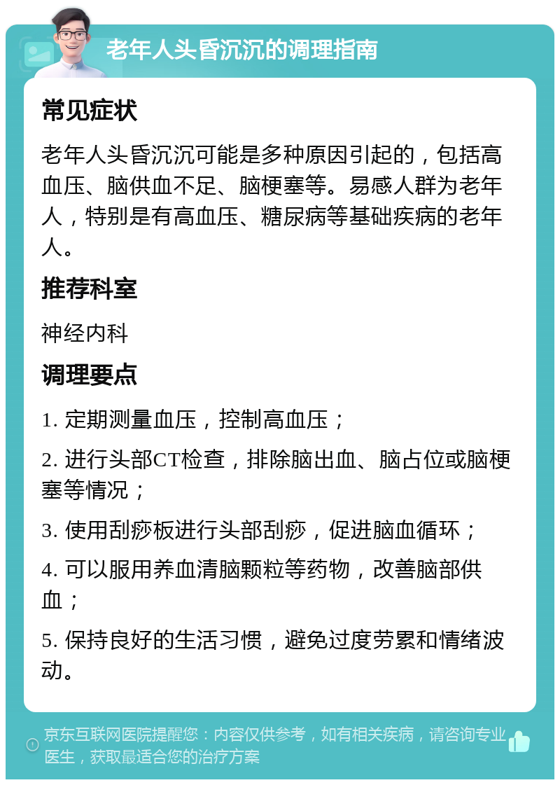 老年人头昏沉沉的调理指南 常见症状 老年人头昏沉沉可能是多种原因引起的，包括高血压、脑供血不足、脑梗塞等。易感人群为老年人，特别是有高血压、糖尿病等基础疾病的老年人。 推荐科室 神经内科 调理要点 1. 定期测量血压，控制高血压； 2. 进行头部CT检查，排除脑出血、脑占位或脑梗塞等情况； 3. 使用刮痧板进行头部刮痧，促进脑血循环； 4. 可以服用养血清脑颗粒等药物，改善脑部供血； 5. 保持良好的生活习惯，避免过度劳累和情绪波动。