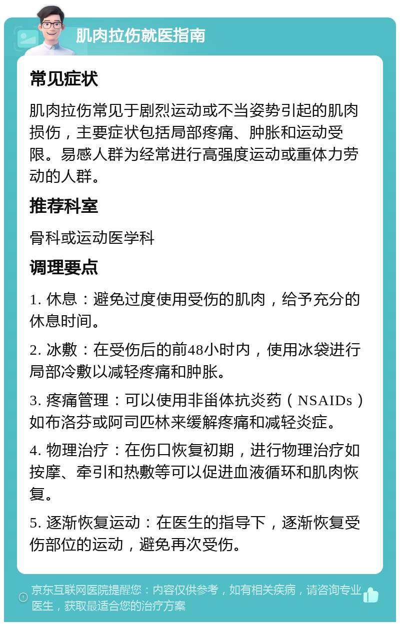 肌肉拉伤就医指南 常见症状 肌肉拉伤常见于剧烈运动或不当姿势引起的肌肉损伤，主要症状包括局部疼痛、肿胀和运动受限。易感人群为经常进行高强度运动或重体力劳动的人群。 推荐科室 骨科或运动医学科 调理要点 1. 休息：避免过度使用受伤的肌肉，给予充分的休息时间。 2. 冰敷：在受伤后的前48小时内，使用冰袋进行局部冷敷以减轻疼痛和肿胀。 3. 疼痛管理：可以使用非甾体抗炎药（NSAIDs）如布洛芬或阿司匹林来缓解疼痛和减轻炎症。 4. 物理治疗：在伤口恢复初期，进行物理治疗如按摩、牵引和热敷等可以促进血液循环和肌肉恢复。 5. 逐渐恢复运动：在医生的指导下，逐渐恢复受伤部位的运动，避免再次受伤。