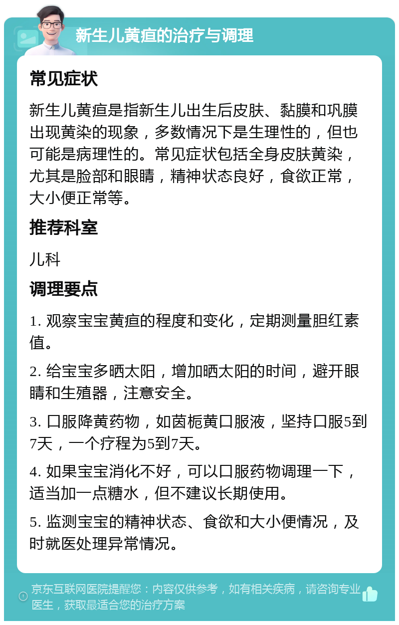 新生儿黄疸的治疗与调理 常见症状 新生儿黄疸是指新生儿出生后皮肤、黏膜和巩膜出现黄染的现象，多数情况下是生理性的，但也可能是病理性的。常见症状包括全身皮肤黄染，尤其是脸部和眼睛，精神状态良好，食欲正常，大小便正常等。 推荐科室 儿科 调理要点 1. 观察宝宝黄疸的程度和变化，定期测量胆红素值。 2. 给宝宝多晒太阳，增加晒太阳的时间，避开眼睛和生殖器，注意安全。 3. 口服降黄药物，如茵栀黄口服液，坚持口服5到7天，一个疗程为5到7天。 4. 如果宝宝消化不好，可以口服药物调理一下，适当加一点糖水，但不建议长期使用。 5. 监测宝宝的精神状态、食欲和大小便情况，及时就医处理异常情况。