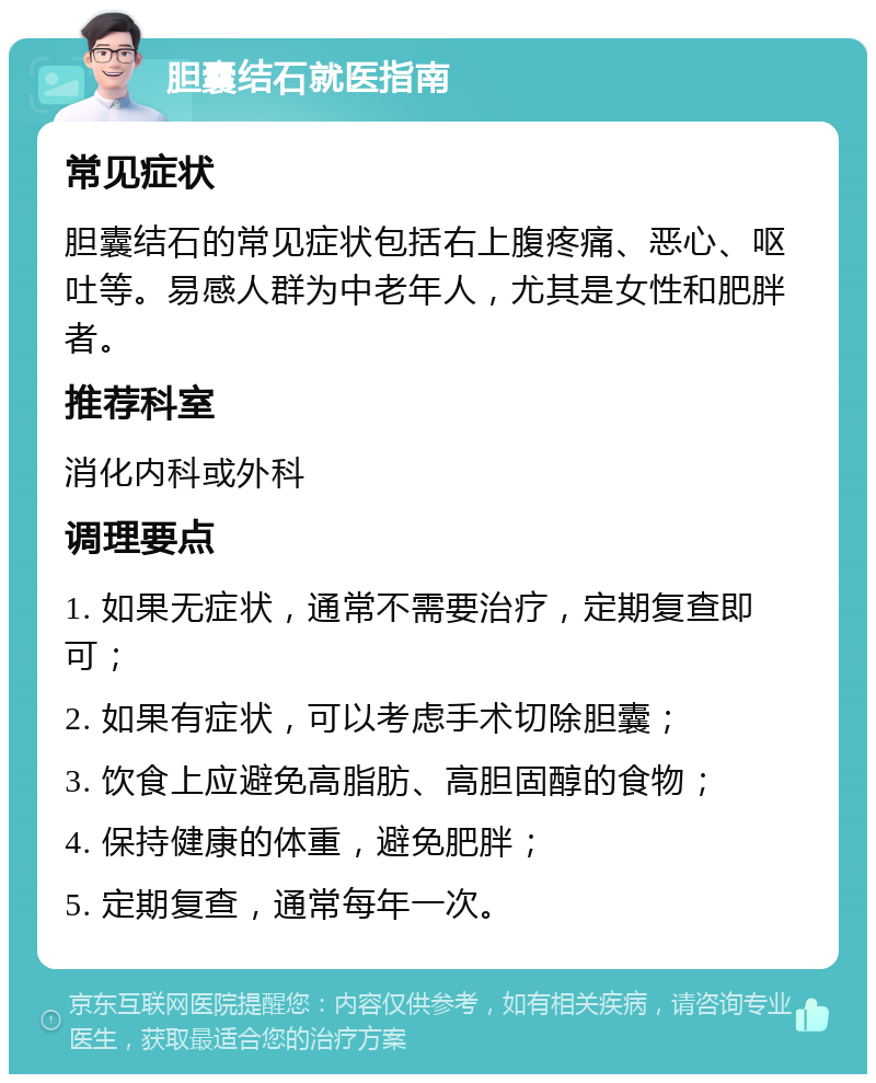 胆囊结石就医指南 常见症状 胆囊结石的常见症状包括右上腹疼痛、恶心、呕吐等。易感人群为中老年人，尤其是女性和肥胖者。 推荐科室 消化内科或外科 调理要点 1. 如果无症状，通常不需要治疗，定期复查即可； 2. 如果有症状，可以考虑手术切除胆囊； 3. 饮食上应避免高脂肪、高胆固醇的食物； 4. 保持健康的体重，避免肥胖； 5. 定期复查，通常每年一次。