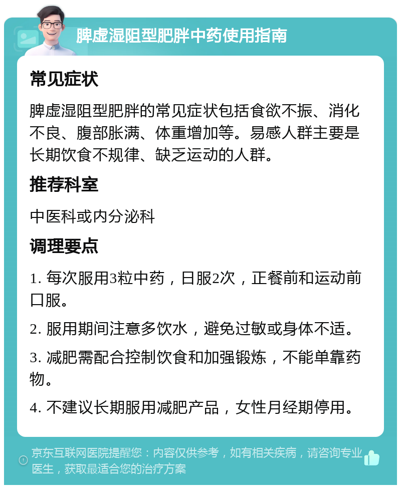 脾虚湿阻型肥胖中药使用指南 常见症状 脾虚湿阻型肥胖的常见症状包括食欲不振、消化不良、腹部胀满、体重增加等。易感人群主要是长期饮食不规律、缺乏运动的人群。 推荐科室 中医科或内分泌科 调理要点 1. 每次服用3粒中药，日服2次，正餐前和运动前口服。 2. 服用期间注意多饮水，避免过敏或身体不适。 3. 减肥需配合控制饮食和加强锻炼，不能单靠药物。 4. 不建议长期服用减肥产品，女性月经期停用。