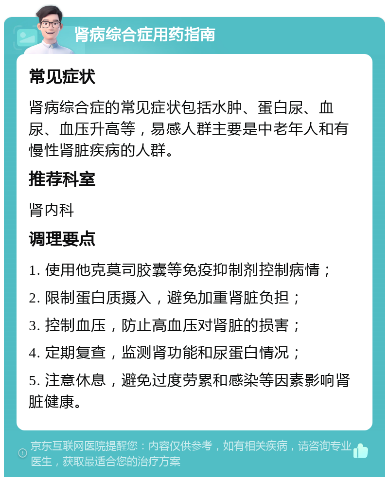 肾病综合症用药指南 常见症状 肾病综合症的常见症状包括水肿、蛋白尿、血尿、血压升高等，易感人群主要是中老年人和有慢性肾脏疾病的人群。 推荐科室 肾内科 调理要点 1. 使用他克莫司胶囊等免疫抑制剂控制病情； 2. 限制蛋白质摄入，避免加重肾脏负担； 3. 控制血压，防止高血压对肾脏的损害； 4. 定期复查，监测肾功能和尿蛋白情况； 5. 注意休息，避免过度劳累和感染等因素影响肾脏健康。