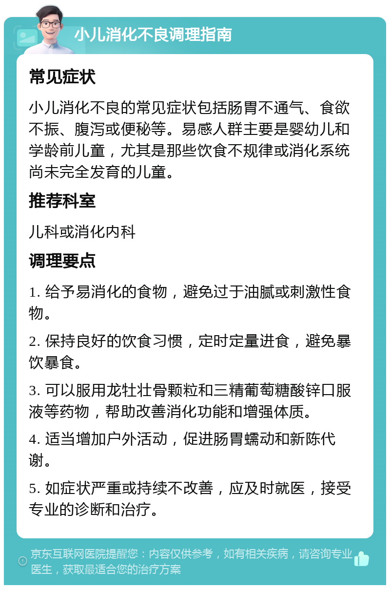 小儿消化不良调理指南 常见症状 小儿消化不良的常见症状包括肠胃不通气、食欲不振、腹泻或便秘等。易感人群主要是婴幼儿和学龄前儿童，尤其是那些饮食不规律或消化系统尚未完全发育的儿童。 推荐科室 儿科或消化内科 调理要点 1. 给予易消化的食物，避免过于油腻或刺激性食物。 2. 保持良好的饮食习惯，定时定量进食，避免暴饮暴食。 3. 可以服用龙牡壮骨颗粒和三精葡萄糖酸锌口服液等药物，帮助改善消化功能和增强体质。 4. 适当增加户外活动，促进肠胃蠕动和新陈代谢。 5. 如症状严重或持续不改善，应及时就医，接受专业的诊断和治疗。