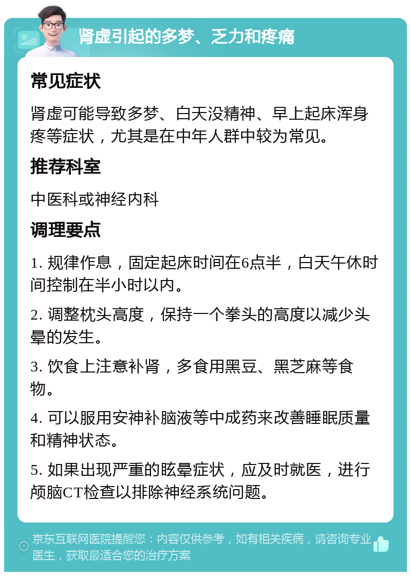 肾虚引起的多梦、乏力和疼痛 常见症状 肾虚可能导致多梦、白天没精神、早上起床浑身疼等症状，尤其是在中年人群中较为常见。 推荐科室 中医科或神经内科 调理要点 1. 规律作息，固定起床时间在6点半，白天午休时间控制在半小时以内。 2. 调整枕头高度，保持一个拳头的高度以减少头晕的发生。 3. 饮食上注意补肾，多食用黑豆、黑芝麻等食物。 4. 可以服用安神补脑液等中成药来改善睡眠质量和精神状态。 5. 如果出现严重的眩晕症状，应及时就医，进行颅脑CT检查以排除神经系统问题。