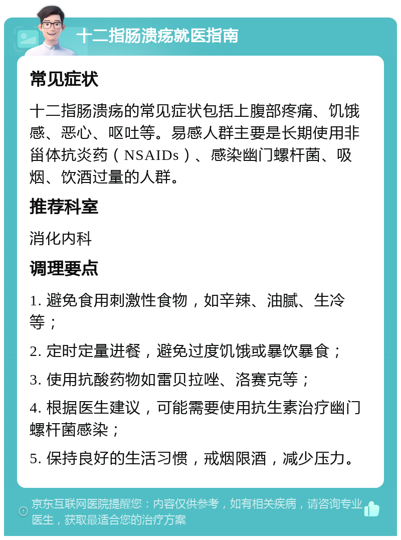 十二指肠溃疡就医指南 常见症状 十二指肠溃疡的常见症状包括上腹部疼痛、饥饿感、恶心、呕吐等。易感人群主要是长期使用非甾体抗炎药（NSAIDs）、感染幽门螺杆菌、吸烟、饮酒过量的人群。 推荐科室 消化内科 调理要点 1. 避免食用刺激性食物，如辛辣、油腻、生冷等； 2. 定时定量进餐，避免过度饥饿或暴饮暴食； 3. 使用抗酸药物如雷贝拉唑、洛赛克等； 4. 根据医生建议，可能需要使用抗生素治疗幽门螺杆菌感染； 5. 保持良好的生活习惯，戒烟限酒，减少压力。