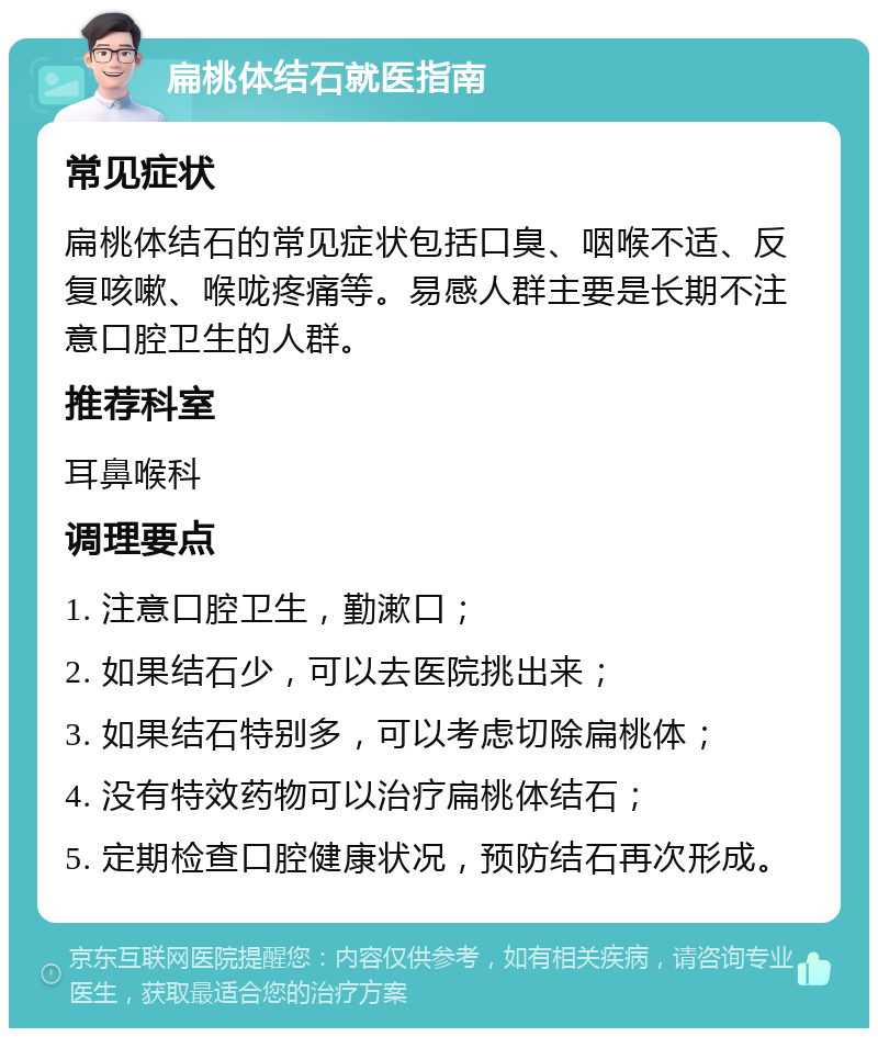 扁桃体结石就医指南 常见症状 扁桃体结石的常见症状包括口臭、咽喉不适、反复咳嗽、喉咙疼痛等。易感人群主要是长期不注意口腔卫生的人群。 推荐科室 耳鼻喉科 调理要点 1. 注意口腔卫生，勤漱口； 2. 如果结石少，可以去医院挑出来； 3. 如果结石特别多，可以考虑切除扁桃体； 4. 没有特效药物可以治疗扁桃体结石； 5. 定期检查口腔健康状况，预防结石再次形成。