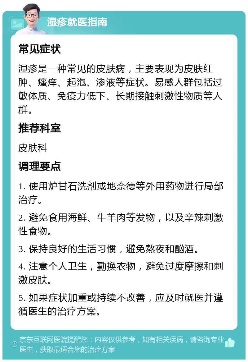 湿疹就医指南 常见症状 湿疹是一种常见的皮肤病，主要表现为皮肤红肿、瘙痒、起泡、渗液等症状。易感人群包括过敏体质、免疫力低下、长期接触刺激性物质等人群。 推荐科室 皮肤科 调理要点 1. 使用炉甘石洗剂或地奈德等外用药物进行局部治疗。 2. 避免食用海鲜、牛羊肉等发物，以及辛辣刺激性食物。 3. 保持良好的生活习惯，避免熬夜和酗酒。 4. 注意个人卫生，勤换衣物，避免过度摩擦和刺激皮肤。 5. 如果症状加重或持续不改善，应及时就医并遵循医生的治疗方案。