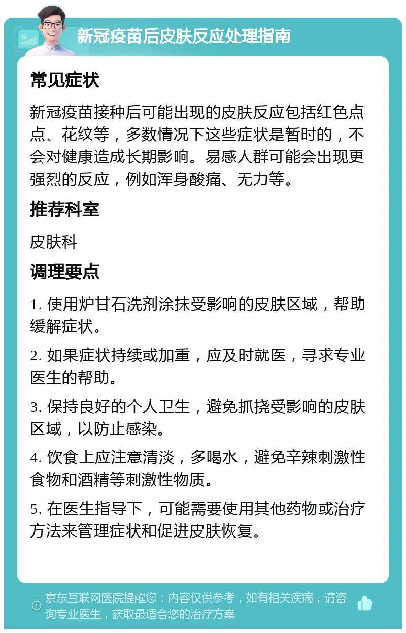 新冠疫苗后皮肤反应处理指南 常见症状 新冠疫苗接种后可能出现的皮肤反应包括红色点点、花纹等，多数情况下这些症状是暂时的，不会对健康造成长期影响。易感人群可能会出现更强烈的反应，例如浑身酸痛、无力等。 推荐科室 皮肤科 调理要点 1. 使用炉甘石洗剂涂抹受影响的皮肤区域，帮助缓解症状。 2. 如果症状持续或加重，应及时就医，寻求专业医生的帮助。 3. 保持良好的个人卫生，避免抓挠受影响的皮肤区域，以防止感染。 4. 饮食上应注意清淡，多喝水，避免辛辣刺激性食物和酒精等刺激性物质。 5. 在医生指导下，可能需要使用其他药物或治疗方法来管理症状和促进皮肤恢复。