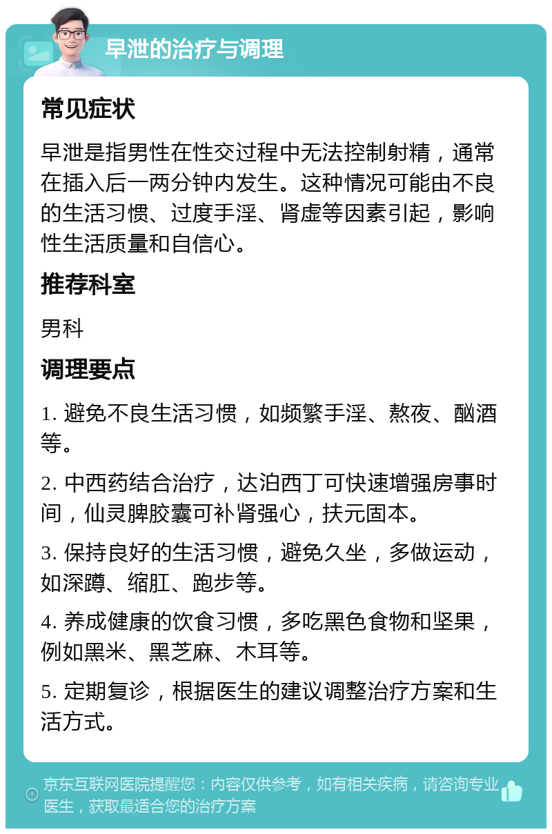 早泄的治疗与调理 常见症状 早泄是指男性在性交过程中无法控制射精，通常在插入后一两分钟内发生。这种情况可能由不良的生活习惯、过度手淫、肾虚等因素引起，影响性生活质量和自信心。 推荐科室 男科 调理要点 1. 避免不良生活习惯，如频繁手淫、熬夜、酗酒等。 2. 中西药结合治疗，达泊西丁可快速增强房事时间，仙灵脾胶囊可补肾强心，扶元固本。 3. 保持良好的生活习惯，避免久坐，多做运动，如深蹲、缩肛、跑步等。 4. 养成健康的饮食习惯，多吃黑色食物和坚果，例如黑米、黑芝麻、木耳等。 5. 定期复诊，根据医生的建议调整治疗方案和生活方式。