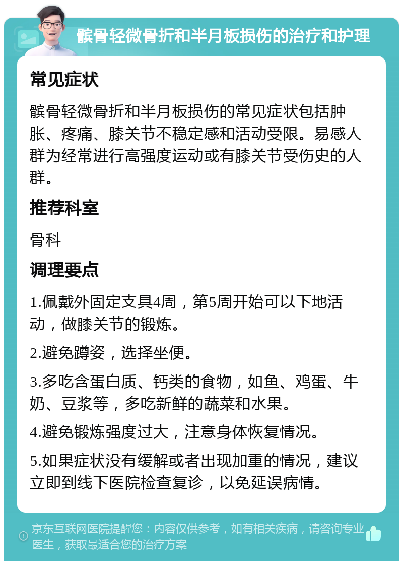 髌骨轻微骨折和半月板损伤的治疗和护理 常见症状 髌骨轻微骨折和半月板损伤的常见症状包括肿胀、疼痛、膝关节不稳定感和活动受限。易感人群为经常进行高强度运动或有膝关节受伤史的人群。 推荐科室 骨科 调理要点 1.佩戴外固定支具4周，第5周开始可以下地活动，做膝关节的锻炼。 2.避免蹲姿，选择坐便。 3.多吃含蛋白质、钙类的食物，如鱼、鸡蛋、牛奶、豆浆等，多吃新鲜的蔬菜和水果。 4.避免锻炼强度过大，注意身体恢复情况。 5.如果症状没有缓解或者出现加重的情况，建议立即到线下医院检查复诊，以免延误病情。