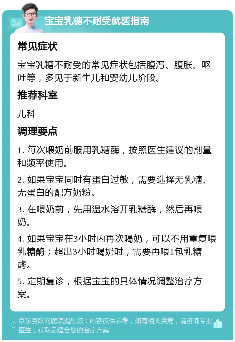 宝宝乳糖不耐受就医指南 常见症状 宝宝乳糖不耐受的常见症状包括腹泻、腹胀、呕吐等，多见于新生儿和婴幼儿阶段。 推荐科室 儿科 调理要点 1. 每次喂奶前服用乳糖酶，按照医生建议的剂量和频率使用。 2. 如果宝宝同时有蛋白过敏，需要选择无乳糖、无蛋白的配方奶粉。 3. 在喂奶前，先用温水溶开乳糖酶，然后再喂奶。 4. 如果宝宝在3小时内再次喝奶，可以不用重复喂乳糖酶；超出3小时喝奶时，需要再喂1包乳糖酶。 5. 定期复诊，根据宝宝的具体情况调整治疗方案。