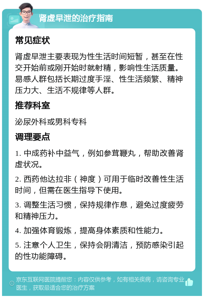 肾虚早泄的治疗指南 常见症状 肾虚早泄主要表现为性生活时间短暂，甚至在性交开始前或刚开始时就射精，影响性生活质量。易感人群包括长期过度手淫、性生活频繁、精神压力大、生活不规律等人群。 推荐科室 泌尿外科或男科专科 调理要点 1. 中成药补中益气，例如参茸鞭丸，帮助改善肾虚状况。 2. 西药他达拉非（神度）可用于临时改善性生活时间，但需在医生指导下使用。 3. 调整生活习惯，保持规律作息，避免过度疲劳和精神压力。 4. 加强体育锻炼，提高身体素质和性能力。 5. 注意个人卫生，保持会阴清洁，预防感染引起的性功能障碍。