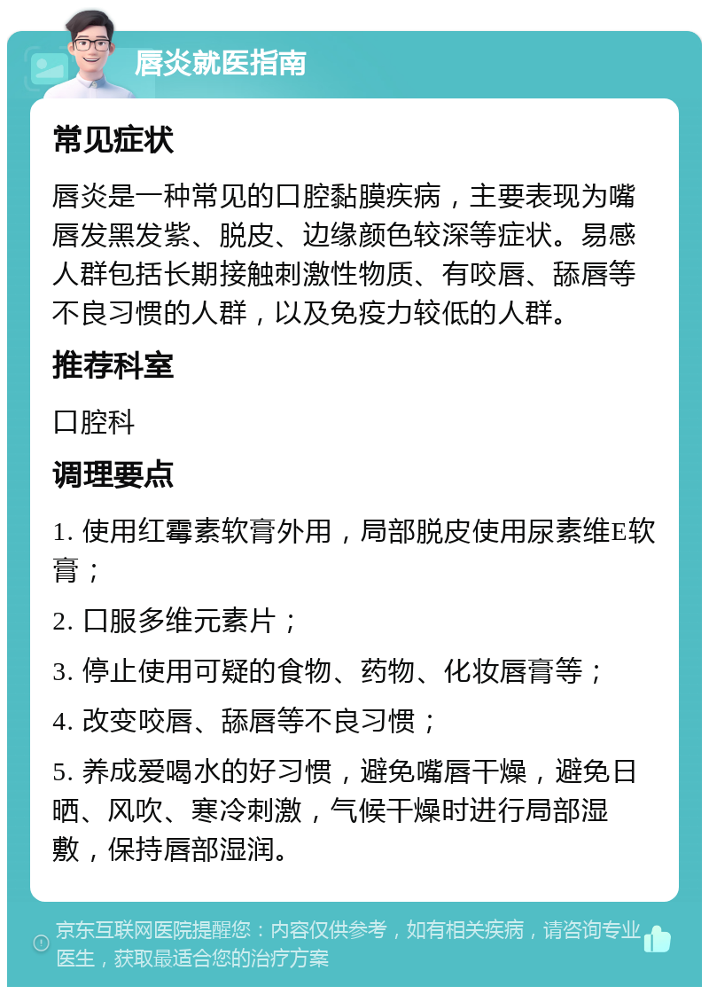 唇炎就医指南 常见症状 唇炎是一种常见的口腔黏膜疾病，主要表现为嘴唇发黑发紫、脱皮、边缘颜色较深等症状。易感人群包括长期接触刺激性物质、有咬唇、舔唇等不良习惯的人群，以及免疫力较低的人群。 推荐科室 口腔科 调理要点 1. 使用红霉素软膏外用，局部脱皮使用尿素维E软膏； 2. 口服多维元素片； 3. 停止使用可疑的食物、药物、化妆唇膏等； 4. 改变咬唇、舔唇等不良习惯； 5. 养成爱喝水的好习惯，避免嘴唇干燥，避免日晒、风吹、寒冷刺激，气候干燥时进行局部湿敷，保持唇部湿润。