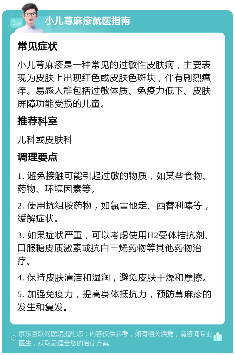 小儿荨麻疹就医指南 常见症状 小儿荨麻疹是一种常见的过敏性皮肤病，主要表现为皮肤上出现红色或皮肤色斑块，伴有剧烈瘙痒。易感人群包括过敏体质、免疫力低下、皮肤屏障功能受损的儿童。 推荐科室 儿科或皮肤科 调理要点 1. 避免接触可能引起过敏的物质，如某些食物、药物、环境因素等。 2. 使用抗组胺药物，如氯雷他定、西替利嗪等，缓解症状。 3. 如果症状严重，可以考虑使用H2受体拮抗剂、口服糖皮质激素或抗白三烯药物等其他药物治疗。 4. 保持皮肤清洁和湿润，避免皮肤干燥和摩擦。 5. 加强免疫力，提高身体抵抗力，预防荨麻疹的发生和复发。