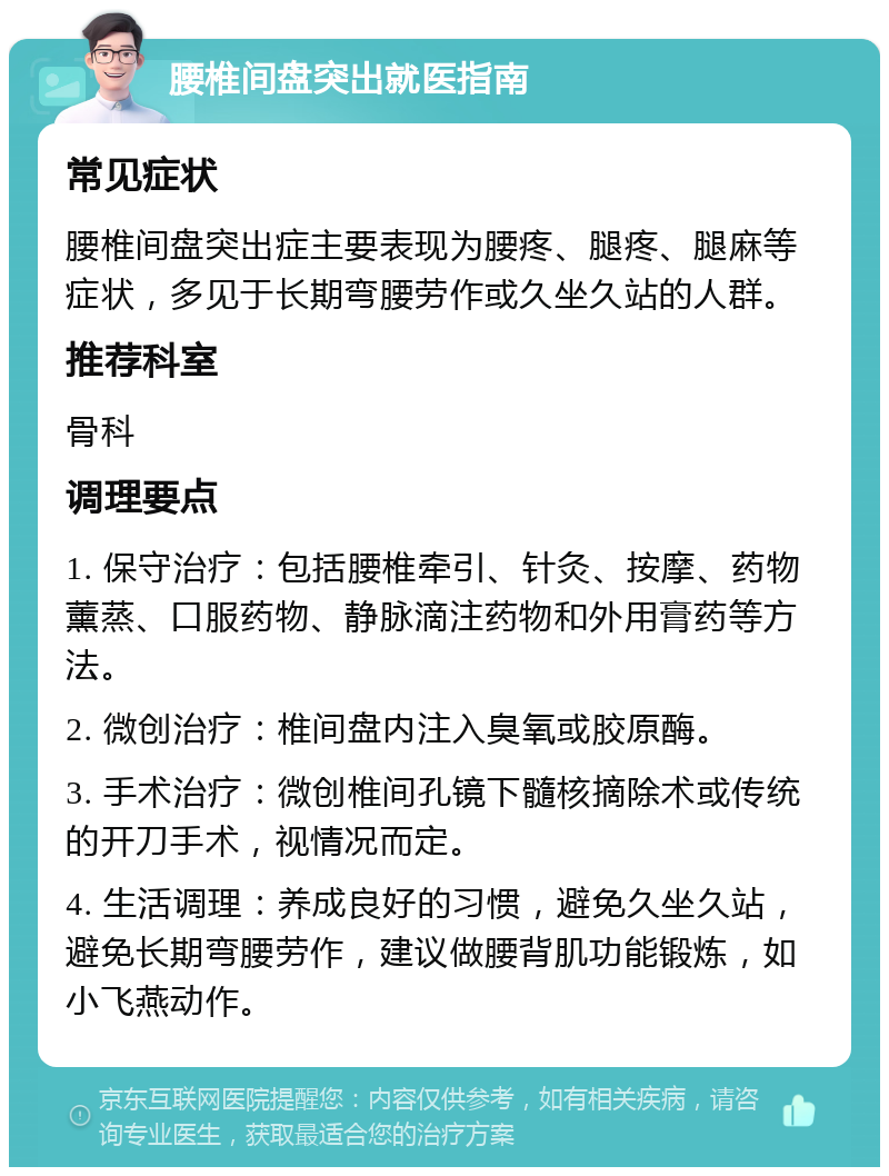 腰椎间盘突出就医指南 常见症状 腰椎间盘突出症主要表现为腰疼、腿疼、腿麻等症状，多见于长期弯腰劳作或久坐久站的人群。 推荐科室 骨科 调理要点 1. 保守治疗：包括腰椎牵引、针灸、按摩、药物薰蒸、口服药物、静脉滴注药物和外用膏药等方法。 2. 微创治疗：椎间盘内注入臭氧或胶原酶。 3. 手术治疗：微创椎间孔镜下髓核摘除术或传统的开刀手术，视情况而定。 4. 生活调理：养成良好的习惯，避免久坐久站，避免长期弯腰劳作，建议做腰背肌功能锻炼，如小飞燕动作。