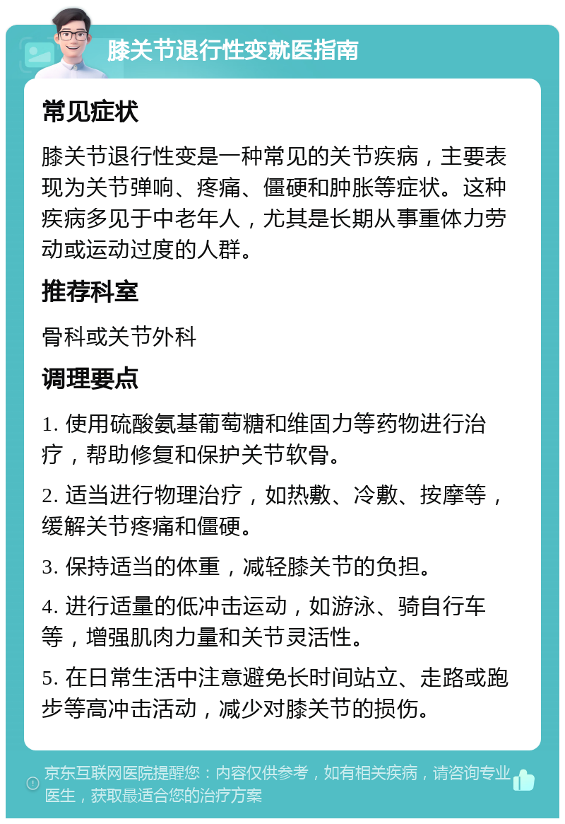 膝关节退行性变就医指南 常见症状 膝关节退行性变是一种常见的关节疾病，主要表现为关节弹响、疼痛、僵硬和肿胀等症状。这种疾病多见于中老年人，尤其是长期从事重体力劳动或运动过度的人群。 推荐科室 骨科或关节外科 调理要点 1. 使用硫酸氨基葡萄糖和维固力等药物进行治疗，帮助修复和保护关节软骨。 2. 适当进行物理治疗，如热敷、冷敷、按摩等，缓解关节疼痛和僵硬。 3. 保持适当的体重，减轻膝关节的负担。 4. 进行适量的低冲击运动，如游泳、骑自行车等，增强肌肉力量和关节灵活性。 5. 在日常生活中注意避免长时间站立、走路或跑步等高冲击活动，减少对膝关节的损伤。