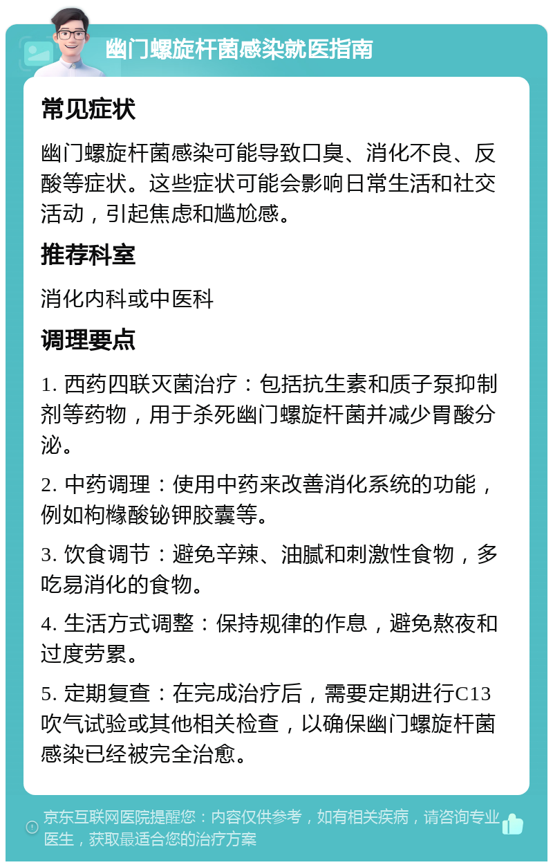 幽门螺旋杆菌感染就医指南 常见症状 幽门螺旋杆菌感染可能导致口臭、消化不良、反酸等症状。这些症状可能会影响日常生活和社交活动，引起焦虑和尴尬感。 推荐科室 消化内科或中医科 调理要点 1. 西药四联灭菌治疗：包括抗生素和质子泵抑制剂等药物，用于杀死幽门螺旋杆菌并减少胃酸分泌。 2. 中药调理：使用中药来改善消化系统的功能，例如枸橼酸铋钾胶囊等。 3. 饮食调节：避免辛辣、油腻和刺激性食物，多吃易消化的食物。 4. 生活方式调整：保持规律的作息，避免熬夜和过度劳累。 5. 定期复查：在完成治疗后，需要定期进行C13吹气试验或其他相关检查，以确保幽门螺旋杆菌感染已经被完全治愈。