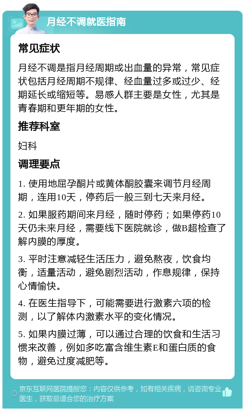 月经不调就医指南 常见症状 月经不调是指月经周期或出血量的异常，常见症状包括月经周期不规律、经血量过多或过少、经期延长或缩短等。易感人群主要是女性，尤其是青春期和更年期的女性。 推荐科室 妇科 调理要点 1. 使用地屈孕酮片或黄体酮胶囊来调节月经周期，连用10天，停药后一般三到七天来月经。 2. 如果服药期间来月经，随时停药；如果停药10天仍未来月经，需要线下医院就诊，做B超检查了解内膜的厚度。 3. 平时注意减轻生活压力，避免熬夜，饮食均衡，适量活动，避免剧烈活动，作息规律，保持心情愉快。 4. 在医生指导下，可能需要进行激素六项的检测，以了解体内激素水平的变化情况。 5. 如果内膜过薄，可以通过合理的饮食和生活习惯来改善，例如多吃富含维生素E和蛋白质的食物，避免过度减肥等。