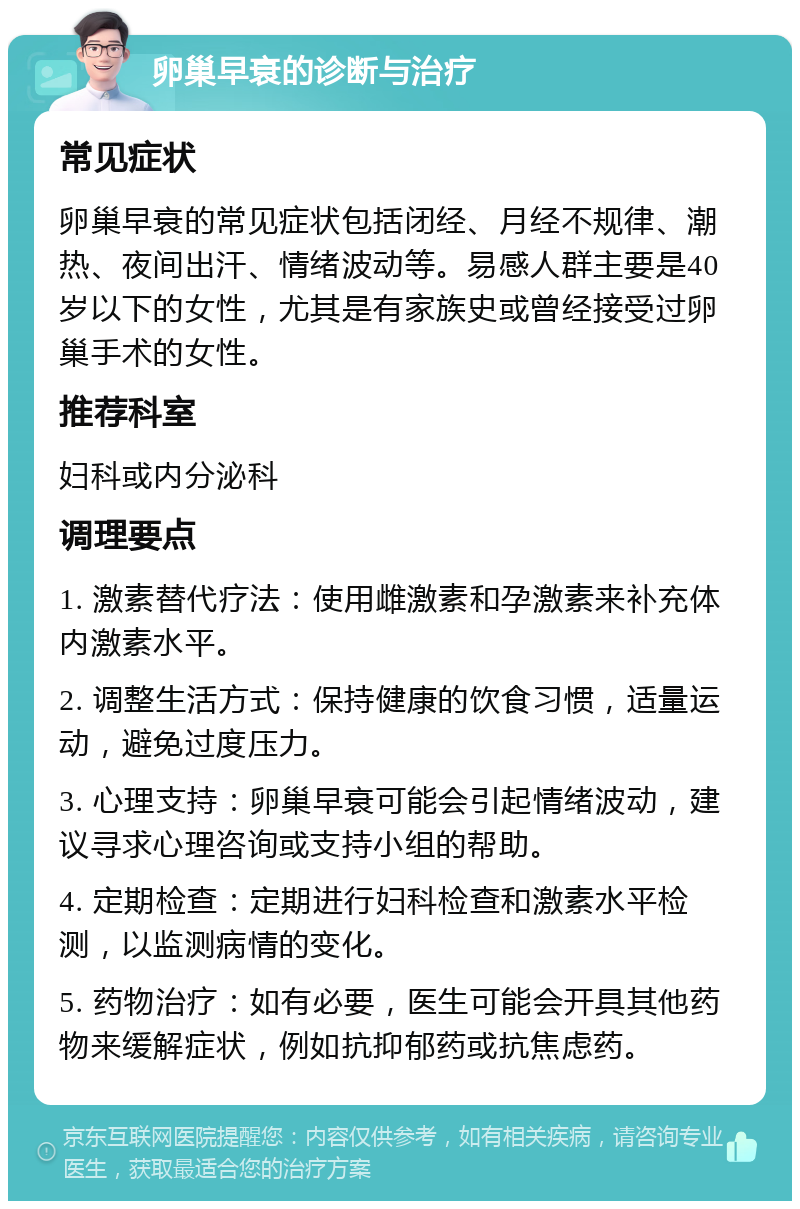 卵巢早衰的诊断与治疗 常见症状 卵巢早衰的常见症状包括闭经、月经不规律、潮热、夜间出汗、情绪波动等。易感人群主要是40岁以下的女性，尤其是有家族史或曾经接受过卵巢手术的女性。 推荐科室 妇科或内分泌科 调理要点 1. 激素替代疗法：使用雌激素和孕激素来补充体内激素水平。 2. 调整生活方式：保持健康的饮食习惯，适量运动，避免过度压力。 3. 心理支持：卵巢早衰可能会引起情绪波动，建议寻求心理咨询或支持小组的帮助。 4. 定期检查：定期进行妇科检查和激素水平检测，以监测病情的变化。 5. 药物治疗：如有必要，医生可能会开具其他药物来缓解症状，例如抗抑郁药或抗焦虑药。