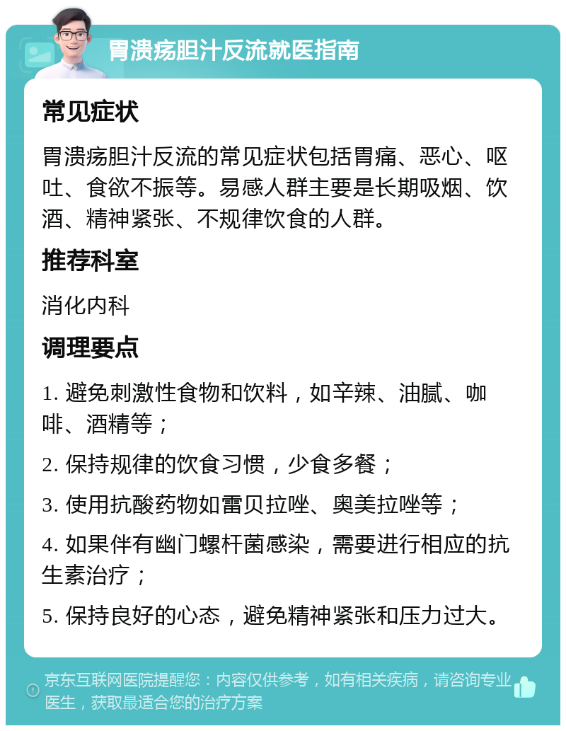 胃溃疡胆汁反流就医指南 常见症状 胃溃疡胆汁反流的常见症状包括胃痛、恶心、呕吐、食欲不振等。易感人群主要是长期吸烟、饮酒、精神紧张、不规律饮食的人群。 推荐科室 消化内科 调理要点 1. 避免刺激性食物和饮料，如辛辣、油腻、咖啡、酒精等； 2. 保持规律的饮食习惯，少食多餐； 3. 使用抗酸药物如雷贝拉唑、奥美拉唑等； 4. 如果伴有幽门螺杆菌感染，需要进行相应的抗生素治疗； 5. 保持良好的心态，避免精神紧张和压力过大。