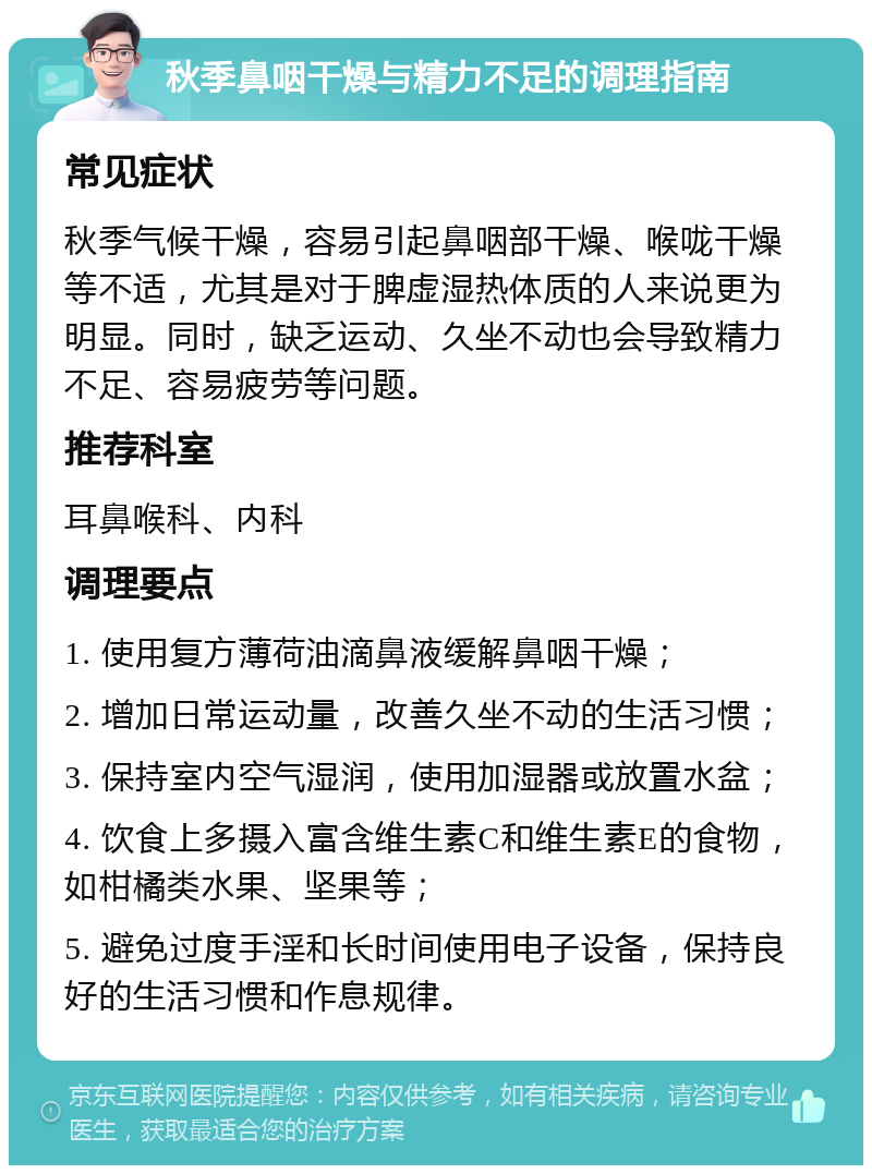 秋季鼻咽干燥与精力不足的调理指南 常见症状 秋季气候干燥，容易引起鼻咽部干燥、喉咙干燥等不适，尤其是对于脾虚湿热体质的人来说更为明显。同时，缺乏运动、久坐不动也会导致精力不足、容易疲劳等问题。 推荐科室 耳鼻喉科、内科 调理要点 1. 使用复方薄荷油滴鼻液缓解鼻咽干燥； 2. 增加日常运动量，改善久坐不动的生活习惯； 3. 保持室内空气湿润，使用加湿器或放置水盆； 4. 饮食上多摄入富含维生素C和维生素E的食物，如柑橘类水果、坚果等； 5. 避免过度手淫和长时间使用电子设备，保持良好的生活习惯和作息规律。