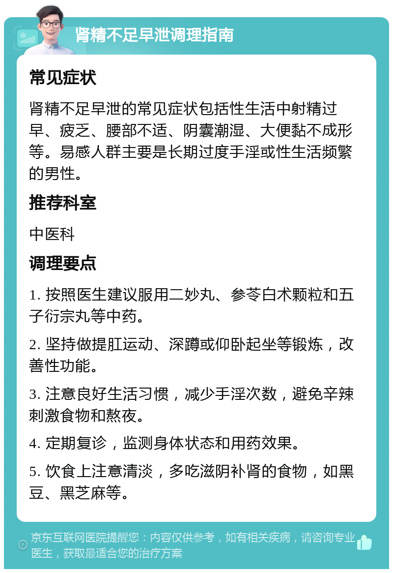 肾精不足早泄调理指南 常见症状 肾精不足早泄的常见症状包括性生活中射精过早、疲乏、腰部不适、阴囊潮湿、大便黏不成形等。易感人群主要是长期过度手淫或性生活频繁的男性。 推荐科室 中医科 调理要点 1. 按照医生建议服用二妙丸、参苓白术颗粒和五子衍宗丸等中药。 2. 坚持做提肛运动、深蹲或仰卧起坐等锻炼，改善性功能。 3. 注意良好生活习惯，减少手淫次数，避免辛辣刺激食物和熬夜。 4. 定期复诊，监测身体状态和用药效果。 5. 饮食上注意清淡，多吃滋阴补肾的食物，如黑豆、黑芝麻等。