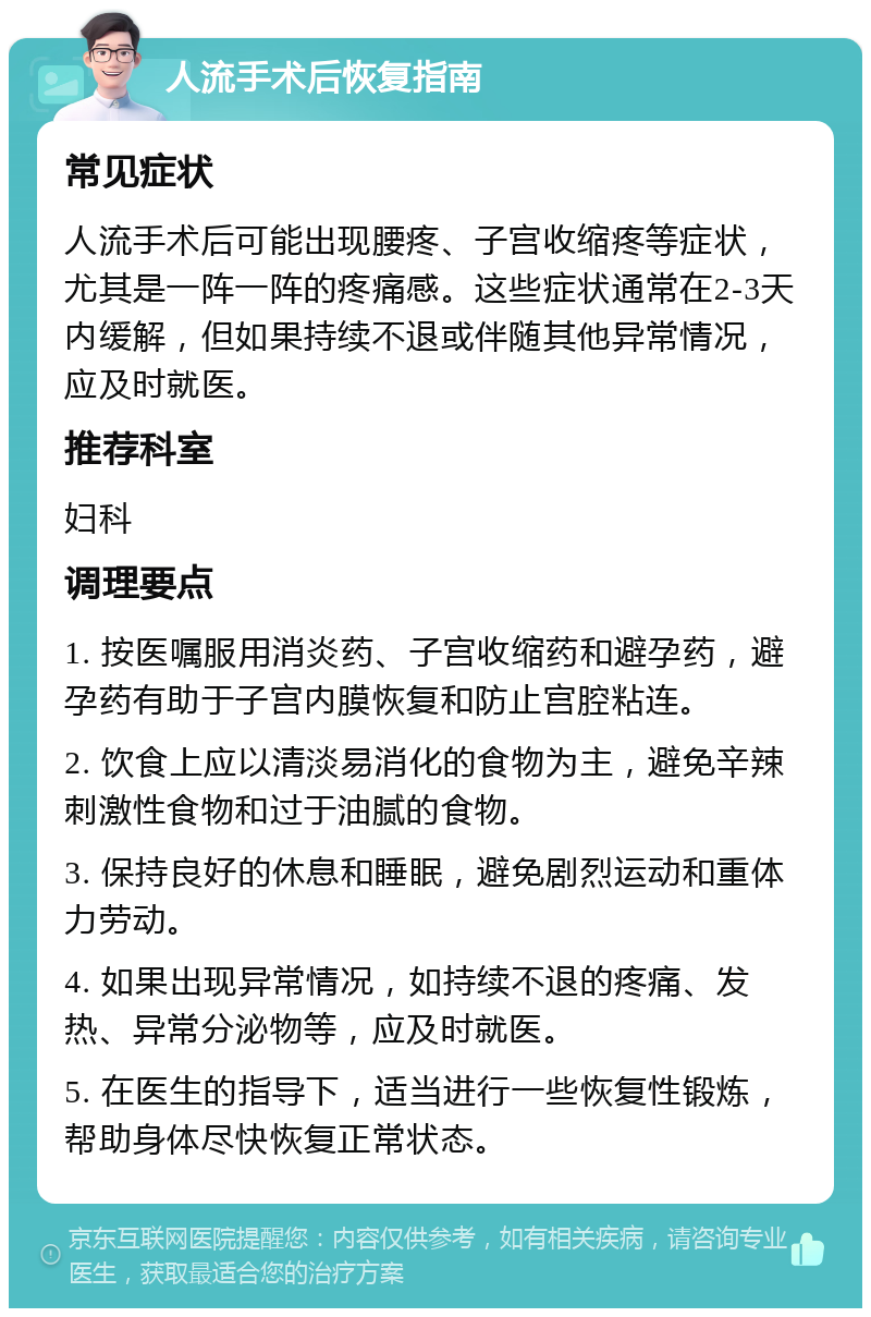 人流手术后恢复指南 常见症状 人流手术后可能出现腰疼、子宫收缩疼等症状，尤其是一阵一阵的疼痛感。这些症状通常在2-3天内缓解，但如果持续不退或伴随其他异常情况，应及时就医。 推荐科室 妇科 调理要点 1. 按医嘱服用消炎药、子宫收缩药和避孕药，避孕药有助于子宫内膜恢复和防止宫腔粘连。 2. 饮食上应以清淡易消化的食物为主，避免辛辣刺激性食物和过于油腻的食物。 3. 保持良好的休息和睡眠，避免剧烈运动和重体力劳动。 4. 如果出现异常情况，如持续不退的疼痛、发热、异常分泌物等，应及时就医。 5. 在医生的指导下，适当进行一些恢复性锻炼，帮助身体尽快恢复正常状态。