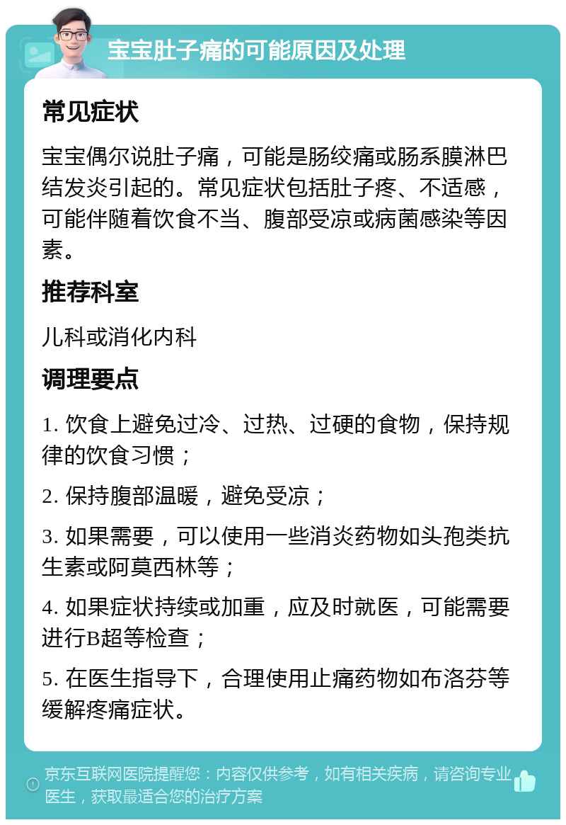 宝宝肚子痛的可能原因及处理 常见症状 宝宝偶尔说肚子痛，可能是肠绞痛或肠系膜淋巴结发炎引起的。常见症状包括肚子疼、不适感，可能伴随着饮食不当、腹部受凉或病菌感染等因素。 推荐科室 儿科或消化内科 调理要点 1. 饮食上避免过冷、过热、过硬的食物，保持规律的饮食习惯； 2. 保持腹部温暖，避免受凉； 3. 如果需要，可以使用一些消炎药物如头孢类抗生素或阿莫西林等； 4. 如果症状持续或加重，应及时就医，可能需要进行B超等检查； 5. 在医生指导下，合理使用止痛药物如布洛芬等缓解疼痛症状。