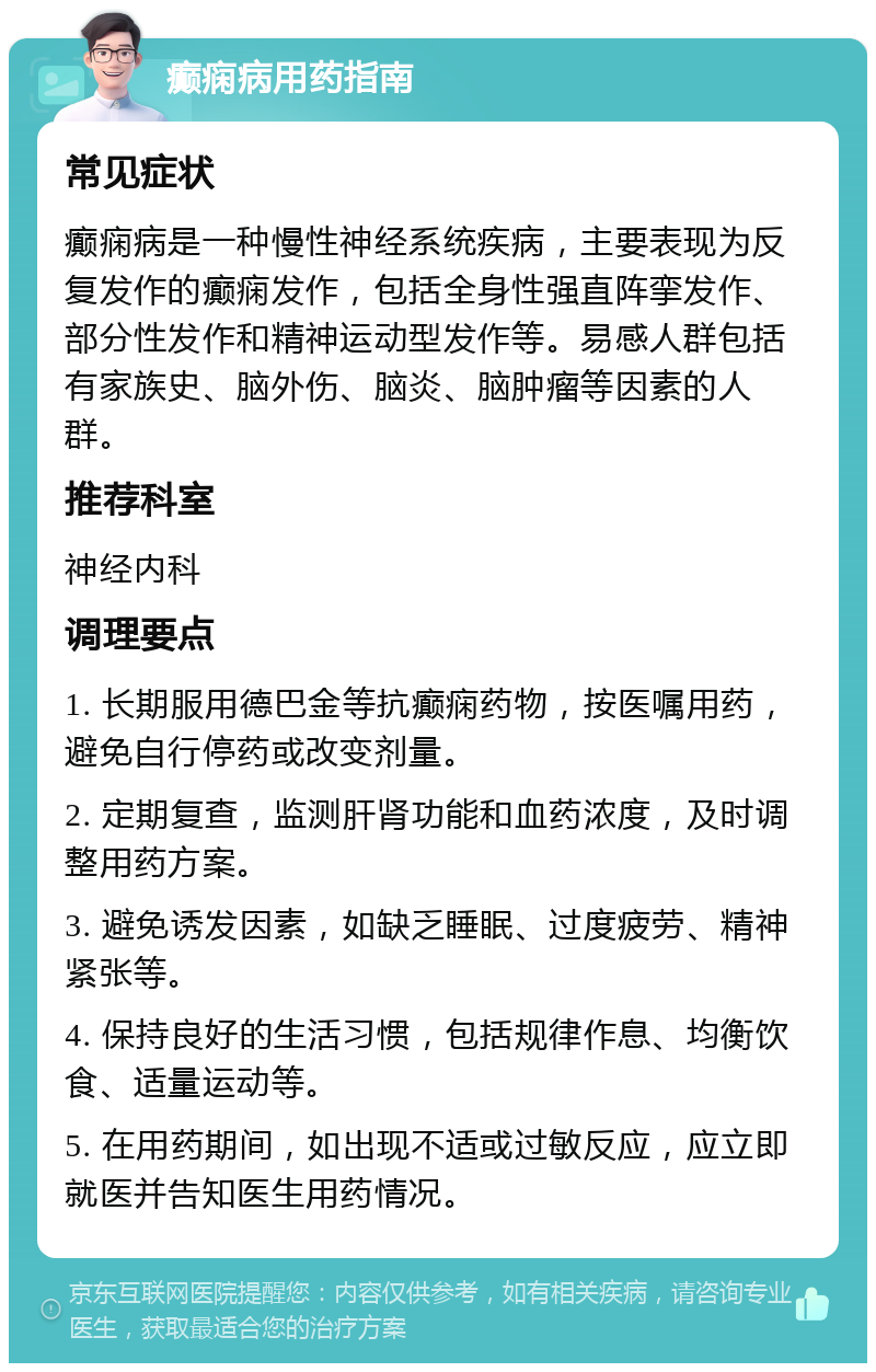 癫痫病用药指南 常见症状 癫痫病是一种慢性神经系统疾病，主要表现为反复发作的癫痫发作，包括全身性强直阵挛发作、部分性发作和精神运动型发作等。易感人群包括有家族史、脑外伤、脑炎、脑肿瘤等因素的人群。 推荐科室 神经内科 调理要点 1. 长期服用德巴金等抗癫痫药物，按医嘱用药，避免自行停药或改变剂量。 2. 定期复查，监测肝肾功能和血药浓度，及时调整用药方案。 3. 避免诱发因素，如缺乏睡眠、过度疲劳、精神紧张等。 4. 保持良好的生活习惯，包括规律作息、均衡饮食、适量运动等。 5. 在用药期间，如出现不适或过敏反应，应立即就医并告知医生用药情况。