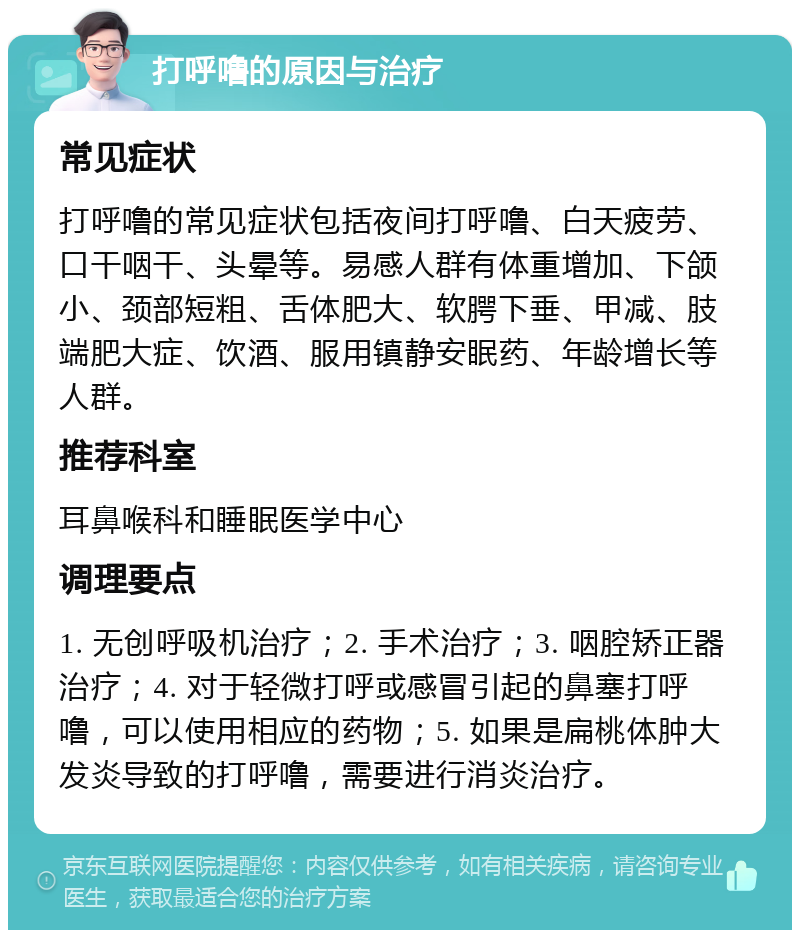 打呼噜的原因与治疗 常见症状 打呼噜的常见症状包括夜间打呼噜、白天疲劳、口干咽干、头晕等。易感人群有体重增加、下颌小、颈部短粗、舌体肥大、软腭下垂、甲减、肢端肥大症、饮酒、服用镇静安眠药、年龄增长等人群。 推荐科室 耳鼻喉科和睡眠医学中心 调理要点 1. 无创呼吸机治疗；2. 手术治疗；3. 咽腔矫正器治疗；4. 对于轻微打呼或感冒引起的鼻塞打呼噜，可以使用相应的药物；5. 如果是扁桃体肿大发炎导致的打呼噜，需要进行消炎治疗。