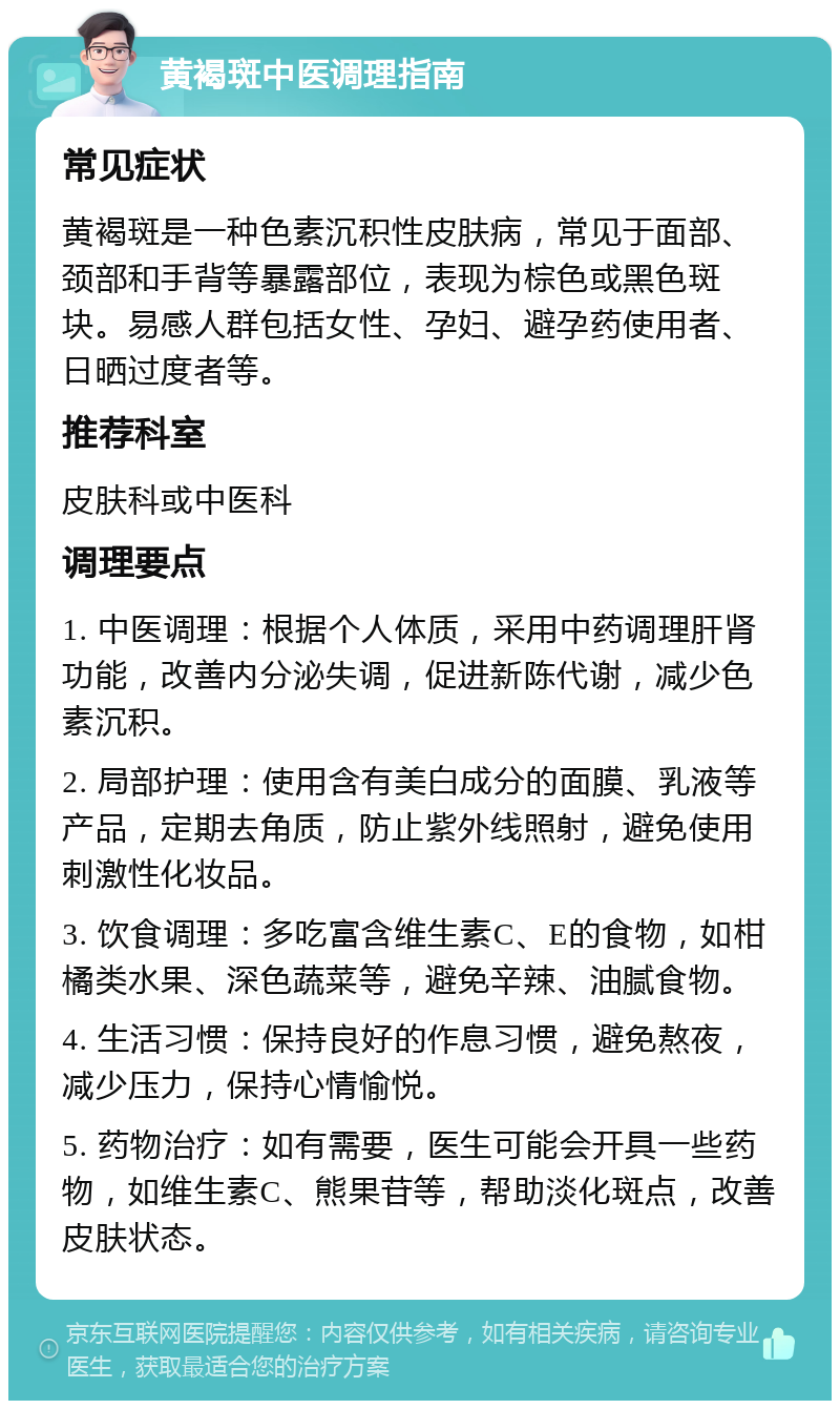 黄褐斑中医调理指南 常见症状 黄褐斑是一种色素沉积性皮肤病，常见于面部、颈部和手背等暴露部位，表现为棕色或黑色斑块。易感人群包括女性、孕妇、避孕药使用者、日晒过度者等。 推荐科室 皮肤科或中医科 调理要点 1. 中医调理：根据个人体质，采用中药调理肝肾功能，改善内分泌失调，促进新陈代谢，减少色素沉积。 2. 局部护理：使用含有美白成分的面膜、乳液等产品，定期去角质，防止紫外线照射，避免使用刺激性化妆品。 3. 饮食调理：多吃富含维生素C、E的食物，如柑橘类水果、深色蔬菜等，避免辛辣、油腻食物。 4. 生活习惯：保持良好的作息习惯，避免熬夜，减少压力，保持心情愉悦。 5. 药物治疗：如有需要，医生可能会开具一些药物，如维生素C、熊果苷等，帮助淡化斑点，改善皮肤状态。