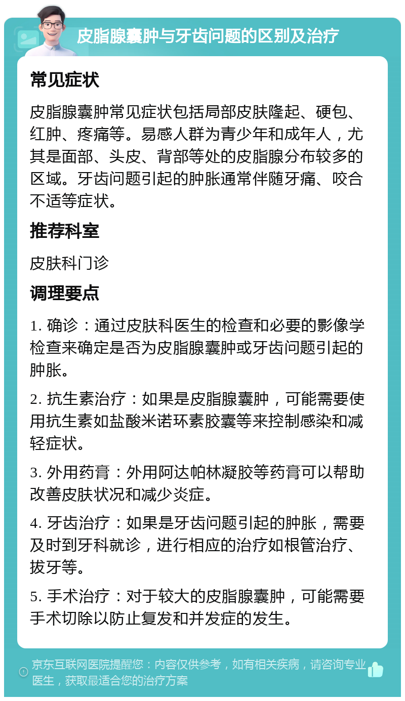 皮脂腺囊肿与牙齿问题的区别及治疗 常见症状 皮脂腺囊肿常见症状包括局部皮肤隆起、硬包、红肿、疼痛等。易感人群为青少年和成年人，尤其是面部、头皮、背部等处的皮脂腺分布较多的区域。牙齿问题引起的肿胀通常伴随牙痛、咬合不适等症状。 推荐科室 皮肤科门诊 调理要点 1. 确诊：通过皮肤科医生的检查和必要的影像学检查来确定是否为皮脂腺囊肿或牙齿问题引起的肿胀。 2. 抗生素治疗：如果是皮脂腺囊肿，可能需要使用抗生素如盐酸米诺环素胶囊等来控制感染和减轻症状。 3. 外用药膏：外用阿达帕林凝胶等药膏可以帮助改善皮肤状况和减少炎症。 4. 牙齿治疗：如果是牙齿问题引起的肿胀，需要及时到牙科就诊，进行相应的治疗如根管治疗、拔牙等。 5. 手术治疗：对于较大的皮脂腺囊肿，可能需要手术切除以防止复发和并发症的发生。